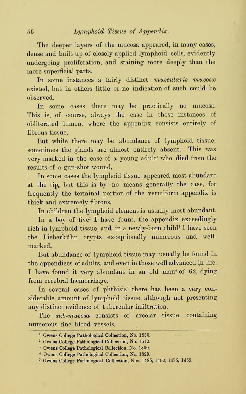 The deeper layers of the mucosa appeared, in many cases, dense and built up of closely applied lymphoid cells, evidently undergoing proliferation, and staining more deeply than the more superficial parts. In some instances a fairly distinct muscularis mucosae existed, but in others little or no indication of such could be observed. In some cases there may be practically no mucosa. This is, of course, always the case in those instances of obliterated lumen, where the appendix consists entirely of fibrous tissue. But while there may be abundance of lymphoid tissue, sometimes the glands are almost entirely absent. This was very marked in the case of a young adult1 who died from the results of a gun-shot wound. In some cases the lymphoid tissue appeared most abundant at the tip, but this is by no means generally the case, for frequently the terminal portion of the vermiform appendix is thick and extremely fibrous. In children the lymphoid element is usually most abundant. In a boy of five2 I have found the appendix exceedingly rich in lymphoid tissue, and in a newly-born child3 I have seen the Lieberkiihn crypts exceptionally numerous and well- marked. But abundance of lymphoid tissue may usually be found in the appendices of adults, and even in those well advanced in life. I have found it very abundant in an old man4 of 62, dying from cerebral haemorrhage. In several cases of phthisis5 there has been a very con- siderable amount of lymphoid tissue, although not presenting any distinct evidence of tubercular infiltration. The sub-mucosa consists of areolar tissue, containing numerous fine blood vessels. 1 Owens College Pathological Collection, No. 1830. 2 Owens College Pathological Collection, No. 1512. 3 Owens College Pathological Collection, No. 1800. 4 Owens College Pathological Collection, No. 1829. 5 Owens College Pathological Collection, Nos. 1485, 1492, 1475, 1459.
