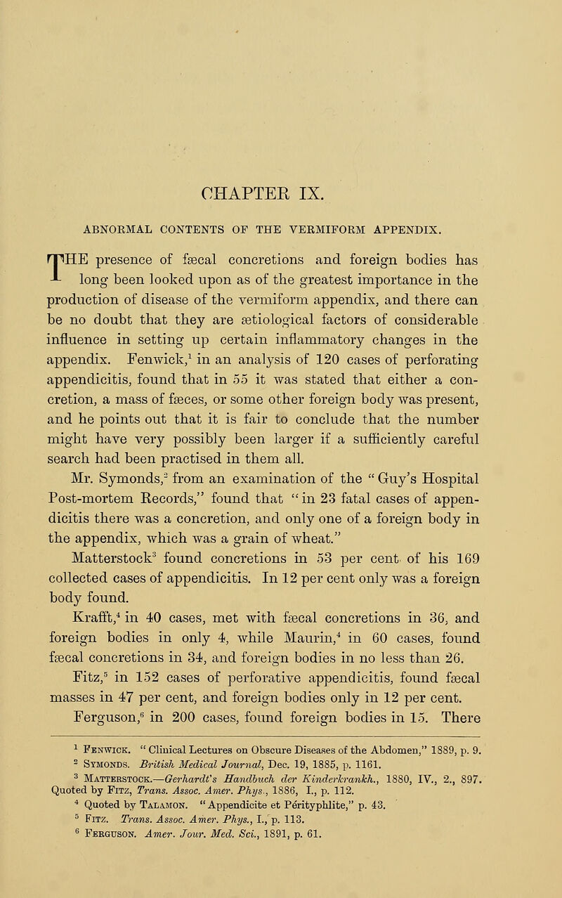 ABNOKMAL CONTENTS OF THE VERMIFORM APPENDIX. THE presence of faecal concretions and foreign bodies has long been looked upon as of the greatest importance in the production of disease of the vermiform appendix, and there can be no doubt that they are aetiological factors of considerable influence in setting up certain inflammatory changes in the appendix. Fen wick,1 in an analysis of 120 cases of perforating appendicitis, found that in 55 it was stated that either a con- cretion, a mass of faeces, or some other foreign body was present, and he points out that it is fair to conclude that the number might have very possibly been larger if a sufficiently careful search had been practised in them all. Mr. Symonds,2 from an examination of the  Guy's Hospital Post-mortem Kecords, found that  in 23 fatal cases of appen- dicitis there was a concretion, and only one of a foreign body in the appendix, which was a grain of wheat. Matterstock3 found concretions in 53 per cent, of his 169 collected cases of appendicitis. In 12 per cent only was a foreign body found. Krafft,4 in 40 cases, met with fsecal concretions in 36, and foreign bodies in only 4, while Maurin,4 in 60 cases, found faecal concretions in 34, and foreign bodies in no less than 26. Fitz,5 in 152 cases of perforative appendicitis, found faecal masses in 47 per cent, and foreign bodies only in 12 per cent. Ferguson,6 in 200 cases, found foreign bodies in 15. There 1 Fenwick.  Clinical Lectures on Obscure Diseases of the Abdomen, 1S89, p. 9. 2 Symonds. British Medical Journal, Dec. 19, 1885, p. 1161. 3 Matterstock.—Gerharclt's Handbuch der Kinderhrankh., 1880, IV., 2., 897. Quoted by Fitz, Trans. Assoc. Amer. Phys., 1886, I., p. 112. 4 Quoted by Talamon.  Appendicite et Perityphlite, p. 43. 5 Fitz. Trans. Assoc. Amer. Phys., I./p. 113. 6 Ferguson. Amer. Jour. Med. Scl, 1891, p. 61.