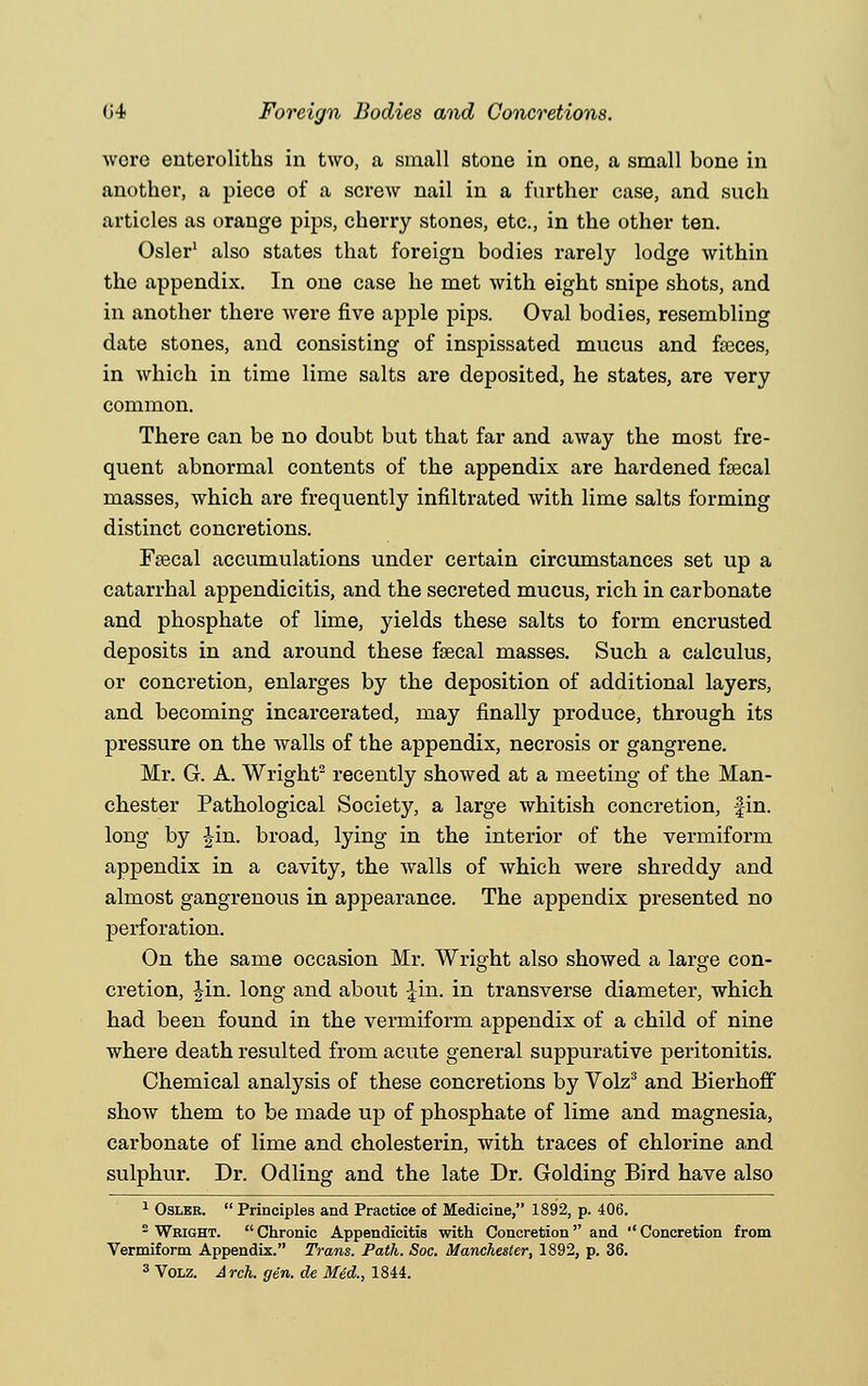 wore enteroliths in two, a small stone in one, a small bone in another, a piece of a screw nail in a further case, and such articles as orange pips, cherry stones, etc., in the other ten. Osier1 also states that foreign bodies rarely lodge within the appendix. In one case he met with eight snipe shots, and in another there were five apple pips. Oval bodies, resembling date stones, and consisting of inspissated mucus and faeces, in which in time lime salts are deposited, he states, are very common. There can be no doubt but that far and away the most fre- quent abnormal contents of the appendix are hardened fsecal masses, which are frequently infiltrated with lime salts forming distinct concretions. Fsecal accumulations under certain circumstances set up a catarrhal appendicitis, and the secreted mucus, rich in carbonate and phosphate of lime, yields these salts to form encrusted deposits in and around these fsecal masses. Such a calculus, or concretion, enlarges by the deposition of additional layers, and becoming incarcerated, may finally produce, through its pressure on the walls of the appendix, necrosis or gangrene. Mr. G. A. Wright2 recently showed at a meeting of the Man- chester Pathological Society, a large whitish concretion, fin. long by Jin. broad, lying in the interior of the vermiform appendix in a cavity, the walls of which were shreddy and almost gangrenous in appearance. The appendix presented no perforation. On the same occasion Mr. Wright also showed a large con- cretion, Jin. long and about I'm. in transverse diameter, which had been found in the vermiform appendix of a child of nine where death resulted from acute general suppurative peritonitis. Chemical analysis of these concretions by Volz3 and Bierhoff show them to be made up of phosphate of lime and magnesia, carbonate of lime and cholesterin, with traces of chlorine and sulphur. Dr. Odling and the late Dr. Golding Bird have also 1 Oslkr.  Principles and Practice of Medicine, 1892, p. 406. 2 Wright. Chronic Appendicitis with Concretion and ''Concretion from Vermiform Appendix. Trans. Path. Soc. Manchester, 1892, p. 36. 3 Volz. Arch. gen. de Med., 1844.