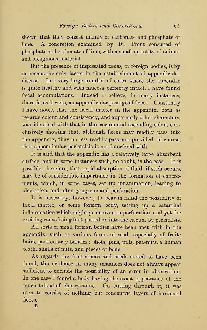 shown that they consist mainly of carbonate and phosphate of lime. A concretion examined by Dr. Prout consisted of phosphate and carbonate of lime, with a small quantity of animal and oleaginous material. But the presence of inspissated faeces, or foreign bodies, is by no means the only factor in the establishment of appendicular disease. In a very large number of cases where the appendix is quite healthy and with mucosa perfectly intact, I have found faecal accumulations. Indeed I believe, in many instances, there is, as it were, an appendicular passage of faeces. Constantly I have noted that the faecal matter in the appendix, both as regards colour and consistency, and apparently other characters, was identical with that in the caecum and ascending colon, con- clusively showing that, although faeces may readily pass into the appendix, they no less readily pass out, provided, of course, that appendicular peristalsis is not interfered with. It is said that the appendix has a relatively large absorbent surface, and in some instances such, no doubt, is the case. It is possible, therefore, that rapid absorption of fluid, if such occurs, may be of considerable importance in the formation of concre- ments, which, in some cases, set up inflammation, leading to ulceration, and often gangrene and perforation. It is necessary, however, to bear in mind the possibility of faecal matter, or some foreign body, setting up a catarrhal inflammation which might go on even to perforation, and yet the exciting cause being first passed on into the caecum by peristalsis. All sorts of small foreign bodies have been met with in the appendix, such as various forms of seed, especially of fruit; hairs, particularly bristles; shots, pins, pills, pea-nuts, a human tooth, shells of nuts, and pieces of bone. As regards the fruit-stones and seeds stated to have been found, the evidence in many instances does not always appear sufficient to exclude the possibility of an error in observation. In one case I found a body having the exact appearance of the much-talked-of cherry-stone. On cutting through it, it was seen to consist of nothing but concentric layers of hardened faeces. E