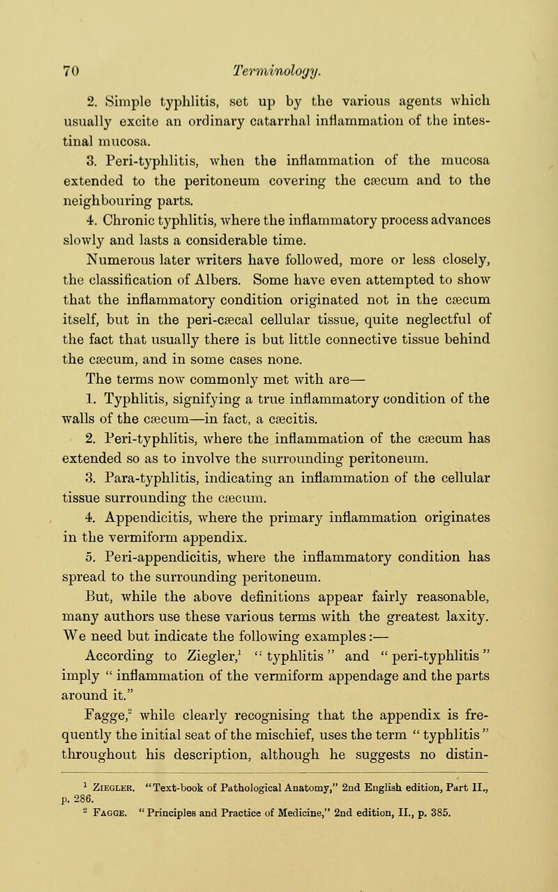 2. Simple typhlitis, set up by the various agents which usually excite an ordinary catarrhal inflammation of the intes- tinal mucosa. 3. Peri-typhlitis, when the inflammation of the mucosa extended to the peritoneum covering the ca3cum and to the neighbouring parts. 4. Chronic typhlitis, where the inflammatory process advances slowly and lasts a considerable time. Numerous later writers have followed, more or less closely, the classification of Albers. Some have even attempted to show that the inflammatory condition originated not in the csecum itself, but in the peri-csecal cellular tissue, quite neglectful of the fact that usually there is but little connective tissue behind the caecum, and in some cases none. The terms now commonly met with are— 1. Typhlitis, signifying a true inflammatory condition of the walls of the caecum—in fact, a caecitis. 2. Peri-typhlitis, where the inflammation of the csecum has extended so as to involve the surrounding peritoneum. 3. Para-typhlitis, indicating an inflammation of the cellular tissue surrounding the csecum. 4. Appendicitis, where the primary inflammation originates in the vermiform appendix. 5. Peri-appendicitis, where the inflammatory condition has spread to the surrounding peritoneum. But, while the above definitions appear fairly reasonable, many authors use these various terms with the greatest laxity. We need but indicate the following examples:— According to Ziegler,1 '•' typhlitis  and  peri-typhlitis  imply  inflammation of the vermiform appendage and the parts around it. Fagge,2 while clearly recognising that the appendix is fre- quently the initial seat of the mischief, uses the term  typhlitis  throughout his description, although he suggests no distin- 1 Ziegler. Text-book of Pathological Anatomy, 2nd English edition, Part II., p. 286. 2 Fagge.  Principles and Practice of Medicine, 2nd edition, II., p. 385.