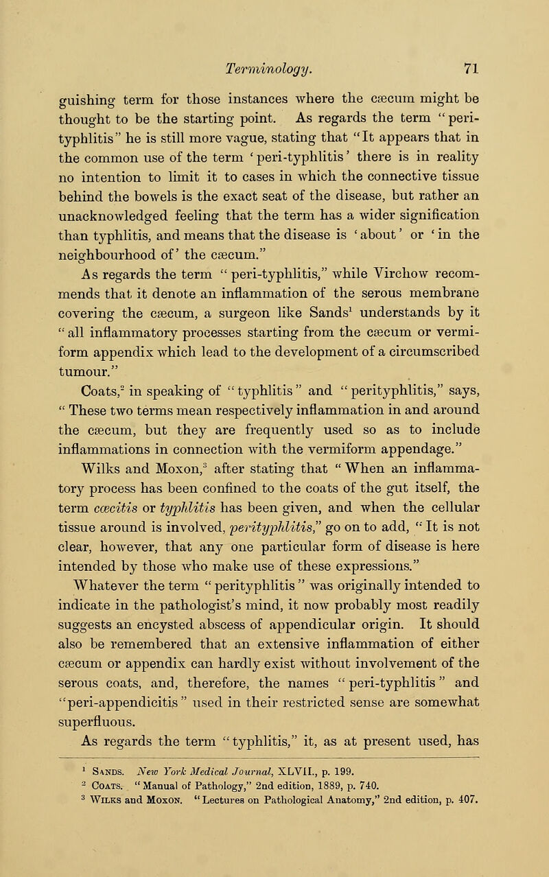 guishing term for those instances where the caecum might be thought to be the starting point. As regards the term  peri- typhlitis he is still more vague, stating that It appears that in the common use of the term ' peri-typhlitis' there is in reality no intention to limit it to cases in which the connective tissue behind the bowels is the exact seat of the disease, but rather an unacknowledged feeling that the term has a wider signification than typhlitis, and means that the disease is ' about' or ' in the neighbourhood of the caecum. As regards the term  peri-typhlitis, while Virchow recom- mends that it denote an inflammation of the serous membrane covering the caecum, a surgeon like Sands1 understands by it  all inflammatory processes starting from the caecum or vermi- form appendix which lead to the development of a circumscribed tumour. Coats,2 in speaking of typhlitis and perityphlitis, says,  These two terms mean respectively inflammation in and around the caecum, but they are frequently used so as to include inflammations in connection with the vermiform appendage. Wilks and Moxon,3 after stating that  When an inflamma- tory process has been confined to the coats of the gut itself, the term caicitis or typhlitis has been given, and when the cellular tissue around is involved, perityphlitis go on to add,  It is not clear, however, that any one particular form of disease is here intended by those who make use of these expressions. Whatever the term  perityphlitis  was originally intended to indicate in the pathologist's mind, it now probably most readily suggests an encysted abscess of appendicular origin. It should also be remembered that an extensive inflammation of either caecum or appendix can hardly exist without involvement of the serous coats, and, therefore, the names  peri-typhlitis and peri-appendicitis used in their restricted sense are somewhat superfluous. As regards the term  typhlitis, it, as at present used, has 1 Sands. New York Medical Journal, XLVIL, p. 199. 2 Coats. Manual of Pathology, 2nd edition, 1889, p. 740. 3 Wilks and Moxon.  Lectures on Pathological Anatomy, 2nd edition, p. 407.
