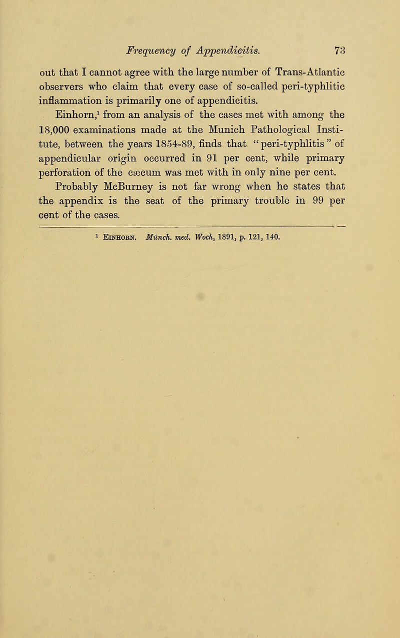 out that I cannot agree with the large number of Trans-Atlantic observers who claim that every case of so-called peri-typhlitic inflammation is primarily one of appendicitis. Einhorn,1 from an analysis of the cases met with among the 18,000 examinations made at the Munich Pathological Insti- tute, between the years 1854-89, finds that peri-typhlitis of appendicular origin occurred in 91 per cent, while primary perforation of the caecum was met with in only nine per cent. Probably McBurney is not far wrong when he states that the appendix is the seat of the primary trouble in 99 per cent of the cases. 1 Einhobn. Munch, med. Woch, 1891, p. 121, 140.