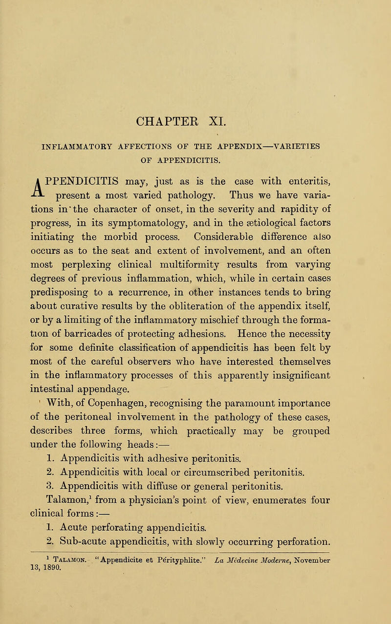 INFLAMMATORY AFFECTIONS OF THE APPENDIX—VARIETIES OF APPENDICITIS. APPENDICITIS may, just as is the case with enteritis, present a most varied pathology. Thus we have varia- tions in the character of onset, in the severity and rapidity of progress, in its symptomatology, and in the setiological factors initiating the morbid process. Considerable difference also occurs as to the seat and extent of involvement, and an often most perplexing clinical multiformity results from varying degrees of previous inflammation, which, while in certain cases predisposing to a recurrence, in other instances tends to bring about curative results by the obliteration of the appendix itself, or by a limiting of the inflammatory mischief through the forma- tion of barricades of protecting adhesions. Hence the necessity for some definite classification of appendicitis has been felt by most of the careful observers who have interested themselves in the inflammatory processes of this apparently insignificant intestinal appendage. ' With, of Copenhagen, recognising the paramount importance of the peritoneal involvement in the pathology of these cases, describes three forms, which practically may be grouped under the following heads:— 1. Appendicitis with adhesive peritonitis. 2. Appendicitis with local or circumscribed peritonitis. 3. Appendicitis with diffuse or general peritonitis. Talamon,1 from a physician's point of view, enumerates four clinical forms:— 1. Acute perforating appendicitis. 2. Sub-acute appendicitis, with slowly occurring perforation. 1 Talamon. Appendioite et Pe'rityphlite. La Midecine Moderne, November 13, 1890.