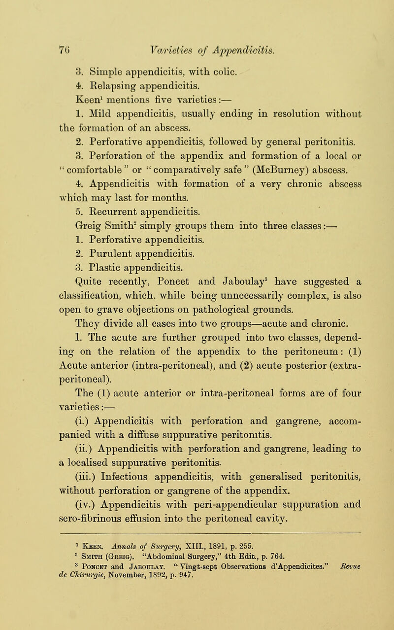 7(i Varieties of Apjiendicitis. 3. Simple appendicitis, with colic. 4. Relapsing appendicitis. Keen1 mentions five varieties:— 1. Mild appendicitis, usually ending in resolution without the formation of an abscess. 2. Perforative appendicitis, followed by general peritonitis. 3. Perforation of the appendix and formation of a local or comfortable or comparatively safe (McBurney) abscess. 4. Appendicitis with formation of a very chronic abscess which may last for months. 5. Recurrent appendicitis. Greig Smith2 simply groups them into three classes:— 1. Perforative appendicitis. 2. Purulent appendicitis. 3. Plastic appendicitis. Quite recently, Poncet and Jaboulay3 have suggested a classification, which, while being unnecessarily complex, is also open to grave objections on pathological grounds. They divide all cases into two groups—acute and chronic. I. The acute are further grouped into two classes, depend- ing on the relation of the appendix to the peritoneum: (1) Acute anterior (intra-peritoneal), and (2) acute posterior (extra- peritoneal). The (1) acute anterior or intra-peritoneal forms are of four varieties:— (i.) Appendicitis with perforation and gangrene, accom- panied Avith a diffuse suppurative peritonitis. (ii.) Appendicitis with perforation and gangrene, leading to a localised suppurative peritonitis. (iii.) Infectious appendicitis, with generalised peritonitis, without perforation or gangrene of the appendix. (iv.) Appendicitis with peri-appendicular suppuration and sero-fibrinous effusion into the peritoneal cavity. 1 Keen. Annals of Surgery, XIII., 1891, p. 255. 2 Smith (Greig). Abdominal Surgery, 4th Edit., p. 764. 3 Poncet and Jaboulay.  Vingt-sept Observations d'Appendicites. Revue