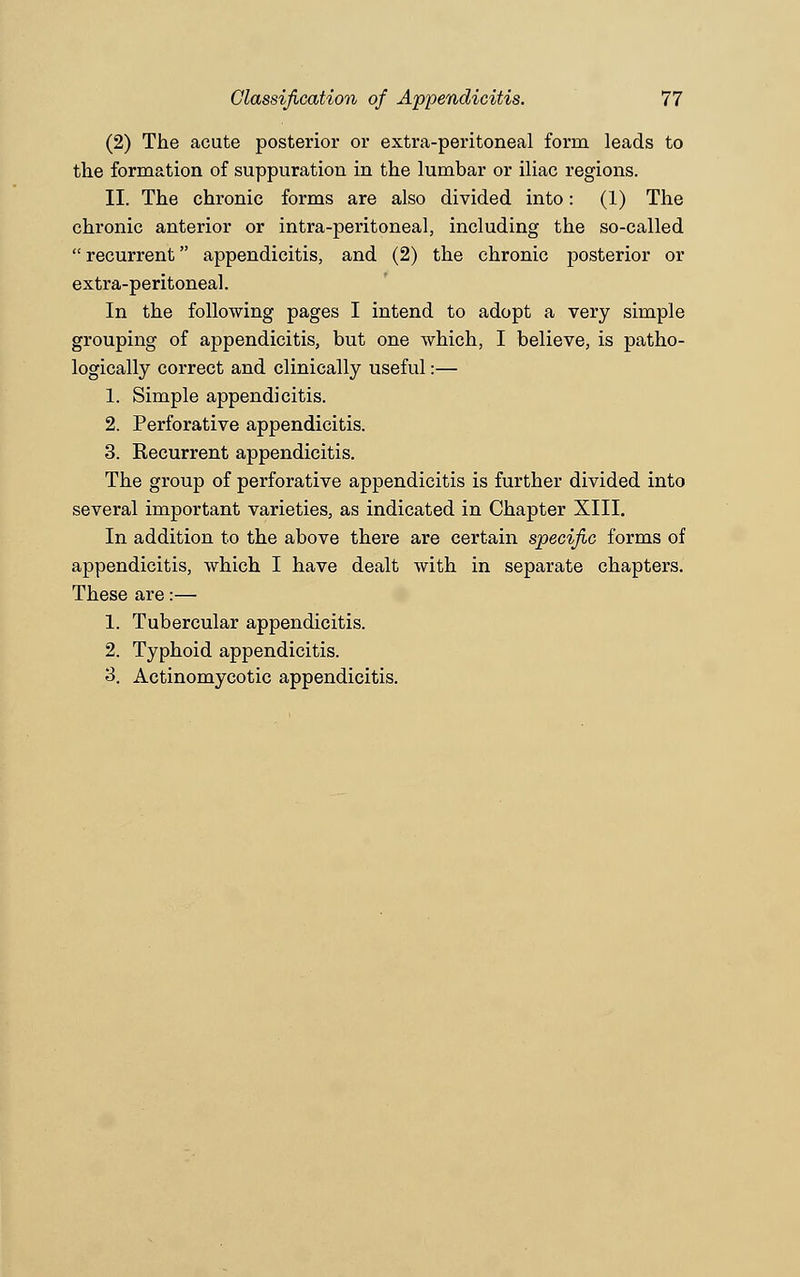 (2) The acute posterior or extra-peritoneal form leads to the formation of suppuration in the lumbar or iliac regions. II. The chronic forms are also divided into: (1) The chronic anterior or intra-peritoneal, including the so-called recurrent appendicitis, and (2) the chronic posterior or extra-peritoneal. In the following pages I intend to adopt a very simple grouping of appendicitis, but one which, I believe, is patho- logically correct and clinically useful:— 1. Simple appendicitis. 2. Perforative appendicitis. 3. Kecurrent appendicitis. The group of perforative appendicitis is further divided into several important varieties, as indicated in Chapter XIII. In addition to the above there are certain specific forms of appendicitis, which I have dealt with in separate chapters. These are:— 1. Tubercular appendicitis. 2. Typhoid appendicitis. 3. Actinomycotic appendicitis.