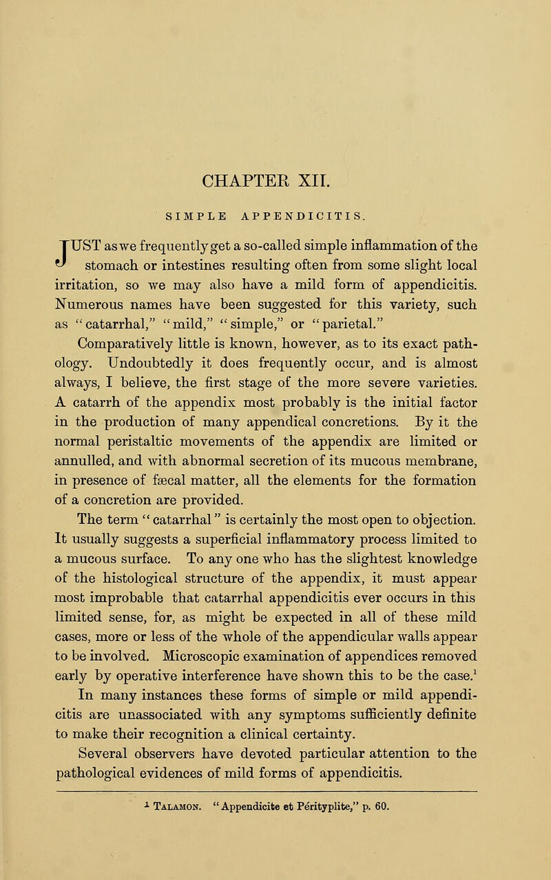 SIMPLE APPENDICITIS. JUST as we frequently get a so-called simple inflammation of the stomach or intestines resulting often from some slight local irritation, so we may also have a mild form of appendicitis. Numerous names have been suggested for this variety, such as catarrhal, mild, simple, or parietal. Comparatively little is known, however, as to its exact path- ology. Undoubtedly it does frequently occur, and is almost always, I believe, the first stage of the more severe varieties. A catarrh of the appendix most probably is the initial factor in the production of many appendical concretions. By it the normal peristaltic movements of the appendix are limited or annulled, and with abnormal secretion of its mucous membrane, in presence of faecal matter, all the elements for the formation of a concretion are provided. The term  catarrhal is certainly the most open to objection. It usually suggests a superficial inflammatory process limited to a mucous surface. To any one who has the slightest knowledge of the histological structure of the appendix, it must appear most improbable that catarrhal appendicitis ever occurs in this limited sense, for, as might be expected in all of these mild cases, more or less of the whole of the appendicular walls appear to be involved. Microscopic examination of appendices removed early by operative interference have shown this to be the case.1 In many instances these forms of simple or mild appendi- citis are unassociated with any symptoms sufficiently definite to make their recognition a clinical certainty. Several observers have devoted particular attention to the pathological evidences of mild forms of appendicitis. 1 Talamon.  Appendicite et Perityplite, p. 60.