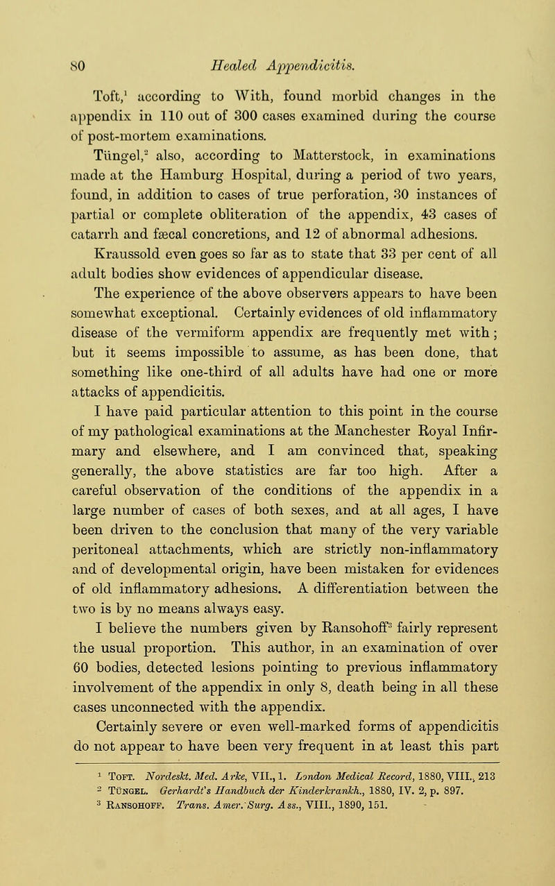 Toft,1 according to With, found morbid changes in the appendix in 110 out of 300 cases examined during the course of post-mortem examinations. Tiingel,a also, according to Matterstock, in examinations made at the Hamburg Hospital, during a period of two years, found, in addition to cases of true perforation, 30 instances of partial or complete obliteration of the appendix, 43 cases of catarrh and fsecal concretions, and 12 of abnormal adhesions. Kraussold even goes so far as to state that 33 per cent of all adult bodies show evidences of appendicular disease. The experience of the above observers appears to have been somewhat exceptional. Certainly evidences of old inflammatory disease of the vermiform appendix are frequently met with; but it seems impossible to assume, as has been done, that something like one-third of all adults have had one or more attacks of appendicitis. I have paid particular attention to this point in the course of my pathological examinations at the Manchester Royal Infir- mary and elsewhere, and I am convinced that, speaking generally, the above statistics are far too high. After a careful observation of the conditions of the appendix in a large number of cases of both sexes, and at all ages, I have been driven to the conclusion that many of the very variable peritoneal attachments, which are strictly non-inflammatory and of developmental origin, have been mistaken for evidences of old inflammatory adhesions. A differentiation between the two is by no means always easy. I believe the numbers given by Ransohoff3 fairly represent the usual proportion. This author, in an examination of over 60 bodies, detected lesions pointing to previous inflammatory involvement of the appendix in only 8, death being in all these cases unconnected with the appendix. Certainly severe or even well-marked forms of appendicitis do not appear to have been very frequent in at least this part 1 Toft. Nordesht. Med. Arke, VII., 1. London Medical Record, 1880, VIII., 213 2 Tungel. Gerhardt's Handbuch der Kinderkrankh., 1880, IV. 2, p. 897. 3 Eansohofp. Trans. Amer.'Surg. Ass., VIII., 1890, 151.