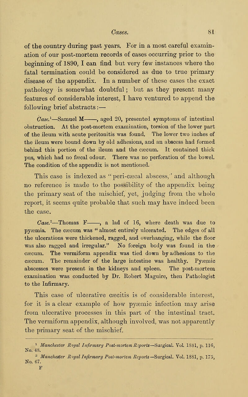 of the country during past years. For in a most careful examin- ation of our post-mortem records of cases occurring prior to the beginning of 1890, I can find but very few instances where the fatal termination could be considered as due to true primary disease of the appendix. In a number of these cases the exact pathology is somewhat doubtful; but as they present many features of considerable interest, I have ventured to append the following brief abstracts:— Case.1—Samuel M , aged 20, presented symptoms of intestinal obstruction. At the post-mortem examination, torsion of the lower part of the ileum with acute peritonitis was found. The lower two inches of the ileum were bound down by old adhesions, and an abscess had formed behind this portion of the ileum and the csecum. It contained thick pus, which had no fsecal odour. There was no perforation of the bowel. The condition of the appendix is not mentioned. This case is indexed as  peri-csecal abscess,'' and although no reference is made to the possibility of the appendix being the primary seat of the mischief, yet, judging from the whole report, it seems quite probable that such may have indeed been the case. Case.2—Thomas F , a lad of 16, where death was due to pyeemia. The ctecum was  almost entirely ulcerated. The edges of all the ulcerations were thickened, ragged, and overhanging, while the floor was also ragged and irregular. No foreign body was found in the csecum. The vermiform appendix was tied down by adhesions to the ceecum. The remainder of the large intestine was healthy. Pysemic abscesses were present in the kidneys and spleen. The post-mortem examination was conducted by Dr. Robert Maguire, then Pathologist to the Infirmary. This case of ulcerative cascitis is of considerable interest, for it is a clear example of how pysernic infection may arise from ulcerative processes in this part of the intestinal tract. The vermiform appendix, although involved, was not apparently the primary seat of the mischief. 1 Manchester Royal Infirmary Post-mortem Reports—Surgical. VoL 1881, p. 116, No. 48. 2 Manchester Royal Infirmary Post-mortem Reports — Surgical. Vol. 1881, p. 175, No. 67. F