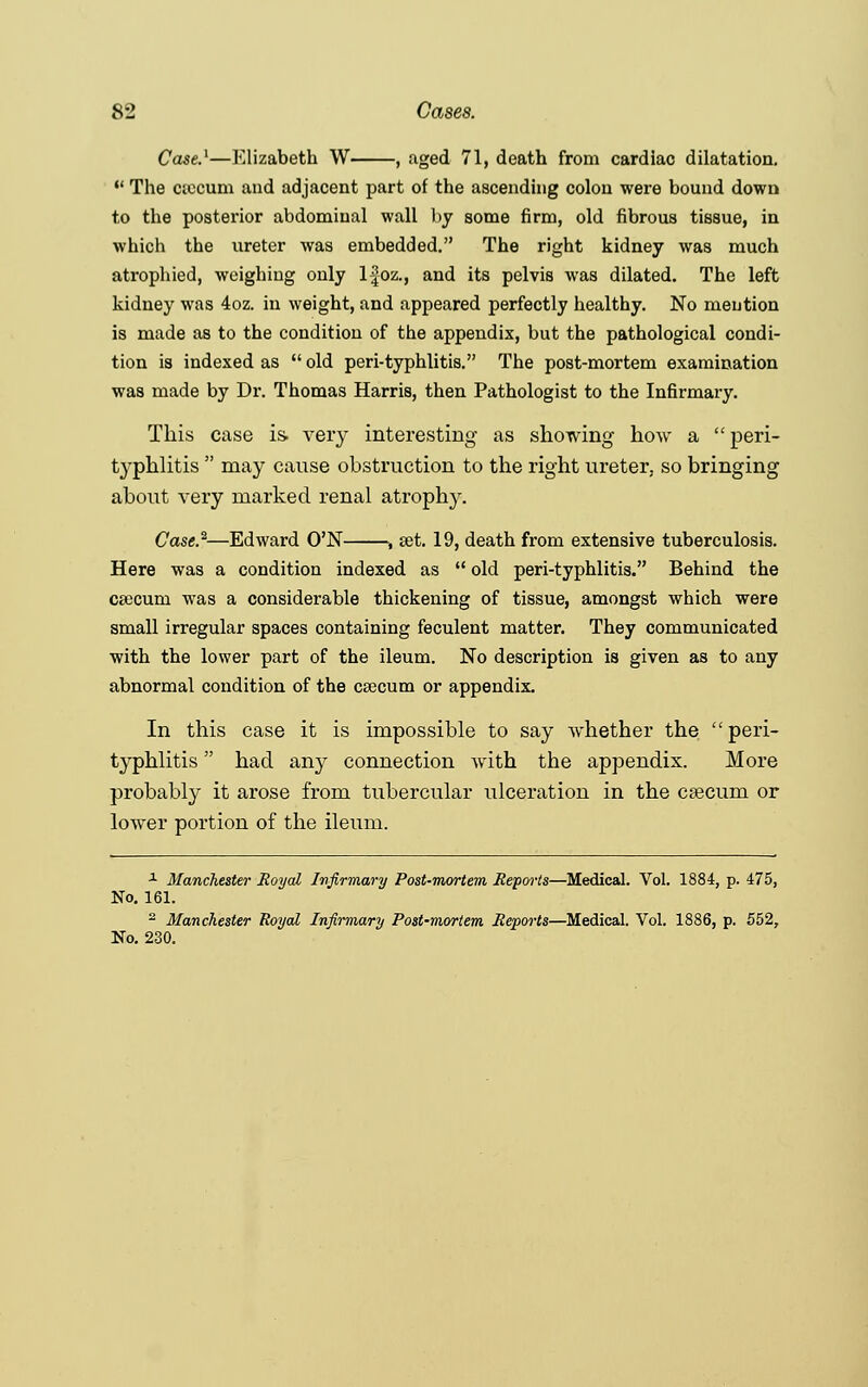 Case.1—Elizabeth W , aged 71, death from cardiac dilatation.  The ctccum and adjacent part of the ascending colon were bound down to the posterior abdominal wall by some firm, old fibrous tissue, in which the ureter was embedded. The right kidney was much atrophied, weighing only lfoz., and its pelvis was dilated. The left kidney was 4oz. in weight, and appeared perfectly healthy. No mention is made as to the condition of the appendix, but the pathological condi- tion is indexed as  old peri-typhlitis. The post-mortem examination was made by Dr. Thomas Harris, then Pathologist to the Infirmary. This case is. very interesting as showing how a  peri- typhlitis  may cause obstruction to the right ureter, so bringing about very marked renal atrophy. Case.2—Edward O'N , set. 19, death from extensive tuberculosis. Here was a condition indexed as  old peri-typhlitis. Behind the caicum was a considerable thickening of tissue, amongst which were small irregular spaces containing feculent matter. They communicated with the lower part of the ileum. No description is given as to any abnormal condition of the caecum or appendix. In this case it is impossible to say whether the peri- typhlitis  had any connection with the appendix. More probably it arose from tubercular ulceration in the caecum or lower portion of the ileum. a Manchester Royal Infirmary Post-mortem Reports—Medical. Vol. 1884, p. 475, No. 161. 2 Manchester Royal Infirmary Post-mortem Reports—Medical. Vol. 1886, p. 552, No. 230.