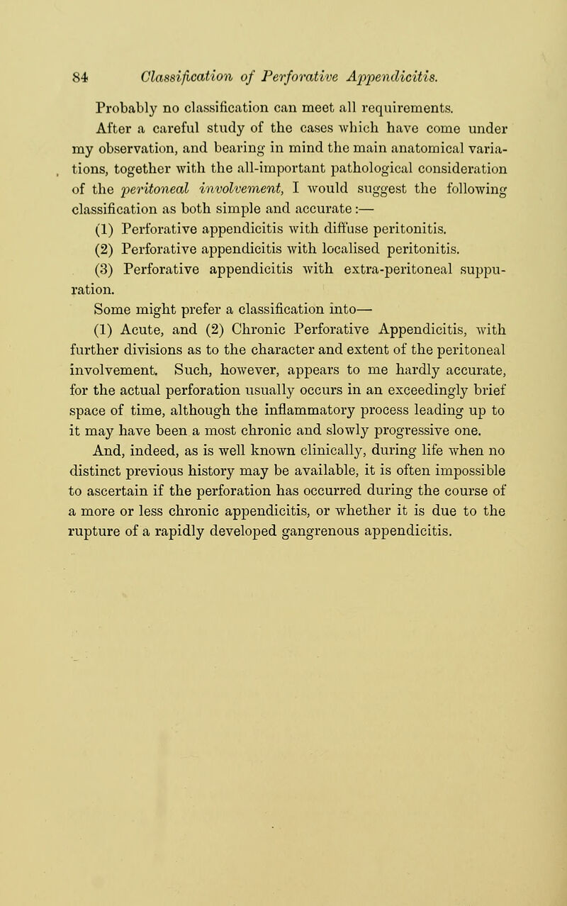 Probably no classification can meet all requirements. After a careful study of the cases which have come under my observation, and bearing in mind the main anatomical varia- tions, together with the all-important pathological consideration of the peritoneal involvement, I would suggest the following classification as both simple and accurate :— (1) Perforative appendicitis with diffuse peritonitis. (2) Perforative appendicitis with localised peritonitis. (3) Perforative appendicitis with extra-peritoneal suppu- ration. Some might prefer a classification into— (1) Acute, and (2) Chronic Perforative Appendicitis, with further divisions as to the character and extent of the peritoneal involvement. Such, however, appears to me hardly accurate, for the actual perforation usually occurs in an exceedingly brief space of time, although the inflammatory process leading up to it may have been a most chronic and slowly progressive one. And, indeed, as is well known clinically, during life when no distinct previous history may be available, it is often impossible to ascertain if the perforation has occurred during the course of a more or less chronic appendicitis, or whether it is due to the rupture of a rapidly developed gangrenous appendicitis.