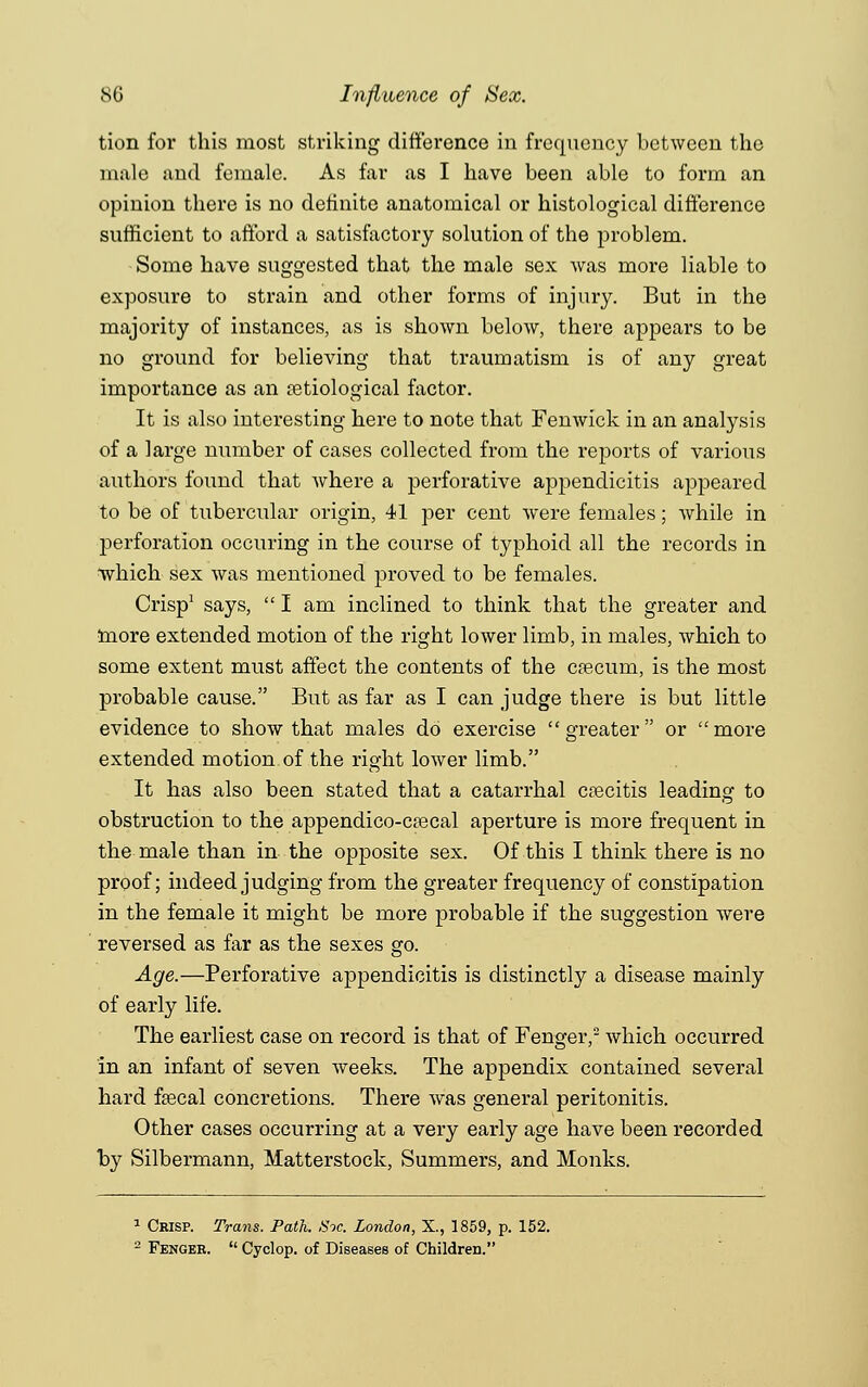 tion for this most striking difference in frequency between the male and female. As far as I have been able to form an opinion there is no definite anatomical or histological difference sufficient to afford a satisfactory solution of the problem. Some have suggested that the male sex was more liable to exposure to strain and other forms of injury. But in the majority of instances, as is shown below, there appears to be no ground for believing that traumatism is of any great importance as an etiological factor. It is also interesting here to note that Fenwick in an analysis of a large number of cases collected from the reports of various authors found that where a perforative appendicitis appeared to be of tubercular origin, 41 per cent were females; while in perforation occuring in the course of typhoid all the records in which sex was mentioned proved to be females. Crisp1 says,  I am inclined to think that the greater and more extended motion of the right lower limb, in males, which to some extent must affect the contents of the csecuin, is the most probable cause. But as far as I can judge there is but little evidence to show that males do exercise greater or more extended motion of the right lower limb. It has also been stated that a catarrhal crecitis leading to obstruction to the appendico-C83cal aperture is more frequent in the male than in the opposite sex. Of this I think there is no proof; indeed judging from the greater frequency of constipation in the female it might be more probable if the suggestion were reversed as far as the sexes go. Age.—Perforative appendicitis is distinctly a disease mainly of early life. The earliest case on record is that of Fengeiy which occurred in an infant of seven weeks. The appendix contained several hard fsecal concretions. There was general peritonitis. Other cases occurring at a very early age have been recorded by Silbermann, Matterstock, Summers, and Monks. 1 Crisp. Trans. Path. Sic. London, X., 1859, p. 152. 2 Fenger.  Cyclop, of Diseases of Children.