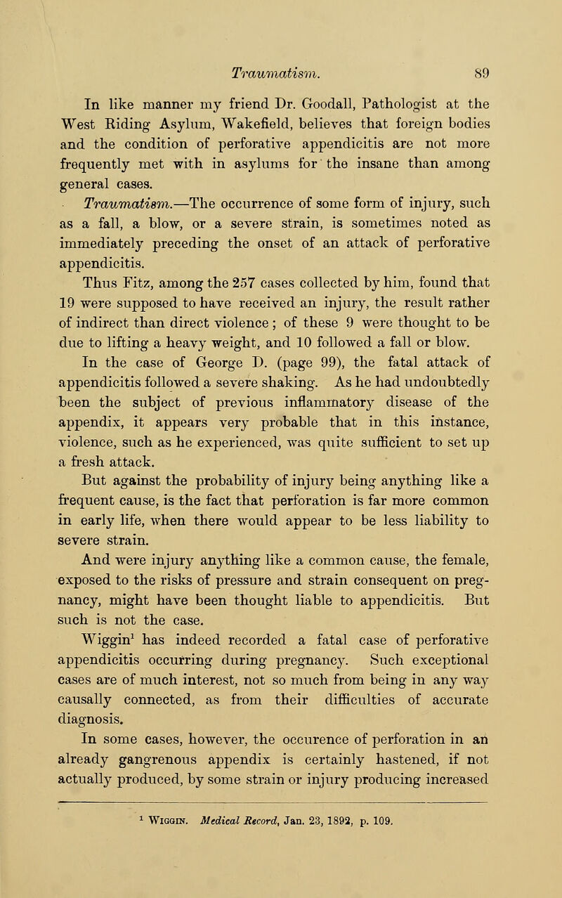 Traumatism. S9 In like manner my friend Dr. Goodall, Pathologist at the West Hiding Asylum, Wakefield, believes that foreign bodies and the condition of perforative appendicitis are not more frequently met with in asylums for the insane than among general cases. Traumatism.—The occurrence of some form of injury, such as a fall, a blow, or a severe strain, is sometimes noted as immediately preceding the onset of an attack of perforative appendicitis. Thus Fitz, among the 257 cases collected by him, found that 19 were supposed to have received an injury, the result rather of indirect than direct violence ; of these 9 were thought to be due to lifting a heavy weight, and 10 followed a fall or blow. In the case of George D. (page 99), the fatal attack of appendicitis followed a severe shaking. As he had undoubtedly been the subject of previous inflammatory disease of the appendix, it appears very probable that in this instance, violence, such as he experienced, was quite sufficient to set up a fresh attack. But against the probability of injury being anything like a frequent cause, is the fact that perforation is far more common in early life, when there would appear to be less liability to severe strain. And were injury anything like a common cause, the female, exposed to the risks of pressure and strain consequent on preg- nancy, might have been thought liable to appendicitis. But such is not the case. Wiggin1 has indeed recorded a fatal case of perforative appendicitis occurring during pregnancy. Such exceptional cases are of much interest, not so much from being in any way causally connected, as from their difficulties of accurate diagnosis. In some cases, however, the occurence of perforation in an already gangrenous appendix is certainly hastened, if not actually produced, by some strain or injury producing increased 1 Wiggin. Medical Record, Jan. 23, 1892, p. 109.