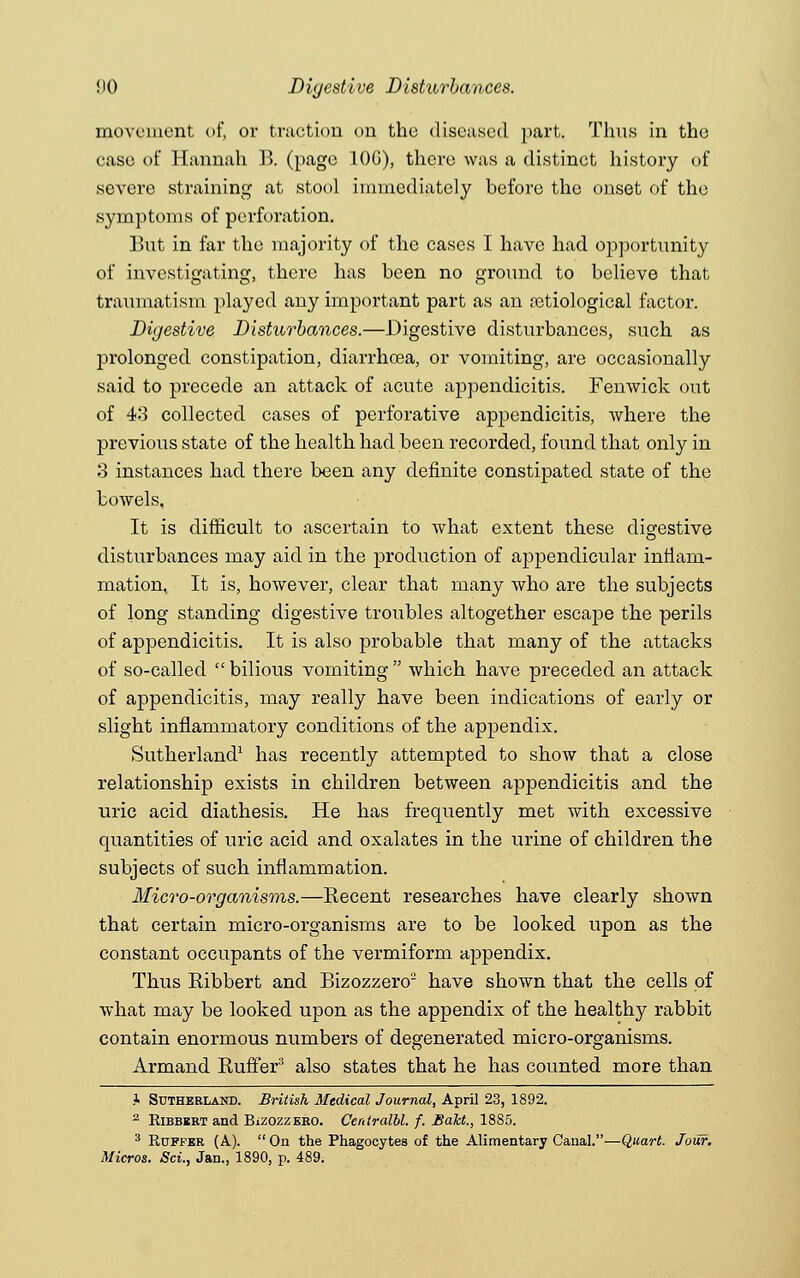 MO Digestive Disturbances. movement of, or traction on the diseased part. Thus in the case of Hannah B. (page 10G), there was a distinct history of severe straining at stool immediately before the onset of the symptoms of perforation. But in far the majority of the cases I have had opportunity of investigating, there has been no ground to believe that traumatism played any important part as an etiological factor. Digestive Disturbances.—Digestive disturbances, such as prolonged constipation, diarrhoea, or vomiting, are occasionally said to precede an attack of acute appendicitis. Fenwick out of 43 collected cases of perforative appendicitis, where the previous state of the health had been recorded, found that only in 3 instances had there been any definite constipated state of the bowels. It is difficult to ascertain to what extent these digestive disturbances may aid in the production of appendicular inflam- mation, It is, however, clear that many who are the subjects of long standing digestive troubles altogether escape the perils of appendicitis. It is also probable that many of the attacks of so-called  bilious vomiting  which have preceded an attack of appendicitis, may really have been indications of early or slight inflammatory conditions of the appendix. Sutherland1 has recently attempted to show that a close relationship exists in children between appendicitis and the uric acid diathesis. He has frequently met with excessive quantities of uric acid and oxalates in the urine of children the subjects of such inflammation. Micro-organisms.—Recent researches have clearly shown that certain micro-organisms are to be looked upon as the constant occupants of the vermiform appendix. Thus Ribbert and Bizozzero2 have shown that the cells of what may be looked upon as the appendix of the healthy rabbit contain enormous numbers of degenerated micro-organisms. Armand Ruffer3 also states that he has counted more than .1 Sutherland. British Medical Journal, April 23, 1892. 2 Kibbbrt and Bizozzero. Centralbl. f. Baht., 1885. 3 Ruffer (A.). On the Phagocytes of the Alimentary Canal.—Quart. Jour. Micros. Sci., Jan., 1890, p. 489.