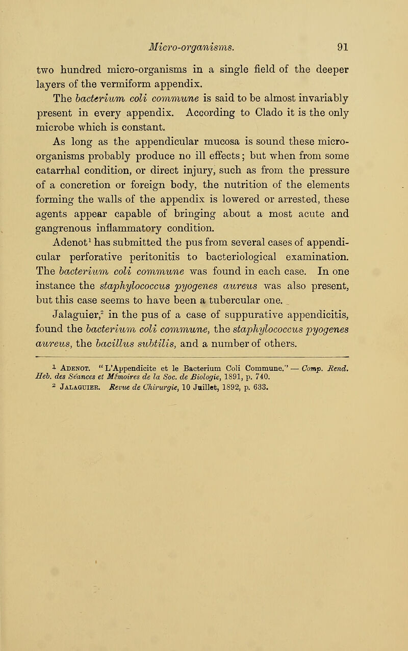 two hundred micro-organisms in a single field of the deeper layers of the vermiform appendix. The bacterium coli commune is said to be almost invariably present in every appendix. According to Clado it is the only microbe which is constant. As long as the appendicular mucosa is sound these micro- organisms probably produce no ill effects; but when from some catarrhal condition, or direct injury, such as from the pressure of a concretion or foreign body, the nutrition of the elements forming the walls of the appendix is lowered or arrested, these agents appear capable of bringing about a most acute and gangrenous inflammatory condition. Adenot1 has submitted the pus from several cases of appendi- cular perforative peritonitis to bacteriological examination. The bacterium coli commune was found in each case. In one instance the staphylococcus pyogenes aureus was also present, but this case seems to have been a tubercular one.. Jalaguier,2 in the pus of a case of suppurative appendicitis, found the bacterium coli commune, the staphylococcus pyogenes aureus, the bacillus subtilis, and a number of others. A Adenot.  L'Appendicite et le Bacterium Coli Commune.'' — Comp. Rend. Heb. des Se'ances et Mhwires de la Soc. de Biologie, 1891, p. 740. 2 Jalaguier. Revvt de Chirurgie, 10 Juillet, 1892, p. 633.