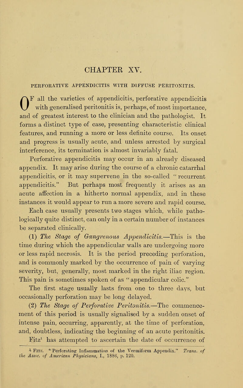 CHAPTER XV. PERFORATIVE APPENDICITIS WITH DIFFUSE PERITONITIS. OF all the varieties of appendicitis, perforative appendicitis with generalised peritonitis is, perhaps, of most importance, and of greatest interest to the clinician and the pathologist. It forms a distinct type of case, presenting characteristic clinical features, and running a more or less definite course. Its onset and progress is usually acute, and unless arrested by surgical interference, its termination is almost invariably fatal. Perforative appendicitis may occur in an already diseased appendix. It may arise during the course of a chronic catarrhal appendicitis, or it may supervene in the so-called  recurrent appendicitis. But perhaps most frequently it arises as an acute affection in a hitherto normal appendix, and in these instances it would appear to run a more severe and rapid course. Each case usually presents two stages which, while patho- logically quite distinct, can only in a certain number of instances be separated clinically. (1) The Stage of Gangrenous Ajtpendicitis.—This is the time during which the appendicular walls are undergoing more or less rapid necrosis. It is the period preceding perforation, and is commonly marked by the occurrence of pain of varying severity, but, generally, most marked in the right iliac region. This pain is sometimes spoken of as  appendicular colic. The first stage usually lasts from one to three days, but occasionally perforation may be long delayed. (2) The Stage of Perforative Peritonitis.—The commence- ment of this period is usually signalised by a sudden onset of intense pain, occurring, apparently, at the time of perforation, and, doubtless, indicating the beginning of an acute peritonitis. Fitz1 has attempted to ascertain the date of occurrence of 4 Fitz.  Perforating Inflammation of the Vermiform Appendix. Trans, of the Assoc, of American Physicians, I., 1886, p. 120.