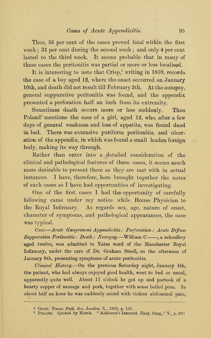 Thus, 56 per cent of the cases proved fatal within the first week; 31 per cent during the second week; and only 4 per cent lasted to the third week. It seems probable that in many of these cases the peritonitis was partial or more or less localised. It is interesting to note that Crisp,1 writing in 1859, records the case of a boy aged 12, where the onset occurred on January 10th, and death did not result till February 5th. At the autopsy, general suppurative peritonitis was found, and the appendix presented a perforation half an inch from its extremity. Sometimes death occurs more or less suddenly. Thus Poland2 mentions the case of a girl, aged 12, who, after a few days of general weakness and loss of appetite, was found dead in bed. There was extensive puriform peritonitis, and ulcer- ation of the appendix, in which was found a small leaden foreign body, making its way through. Rather than enter into a detailed consideration of the clinical and pathological features of these cases, it seems much more desirable to present them as they are met with in actual instances. I have, therefore, here brought together the notes of such cases as I have had opportunities of investigating. One of the first cases I had the opportunity of carefully following came under my notice while House Physician to the Royal Infirmary. As regards sex, age, nature of onset, character of symptoms, and pathological appearances, the case was typical. Case.—Acute Gangrenous Appendicitis : Perforation ; Acute Diffuse Suppurative Peritonitis: Death: Necropsy.—William C , a schoolboy aged twelve, was admitted to Yates ward of the Manchester Royal Infirmary, under the care of Dr. Graham Steell, on the afternoon of January 8th, presenting symptoms of acute peritonitis. Clinical History.—On the previous Saturday night, January 4th, the patient, who had always enjoyed good health, went to bed as usual, apparently quite well. About 11 o'clock he got up and partook of a hearty supper of sausage and pork, together with some boiled peas. In about half an hour he was suddenly seized with violent abdominal pain, x Crisp. Trans. Path. Soc. London, X., 1859, p. 151. 2 Poland. Quoted by Morris.  Ashhurst's Internat. Ency. Surg., V., p. 993