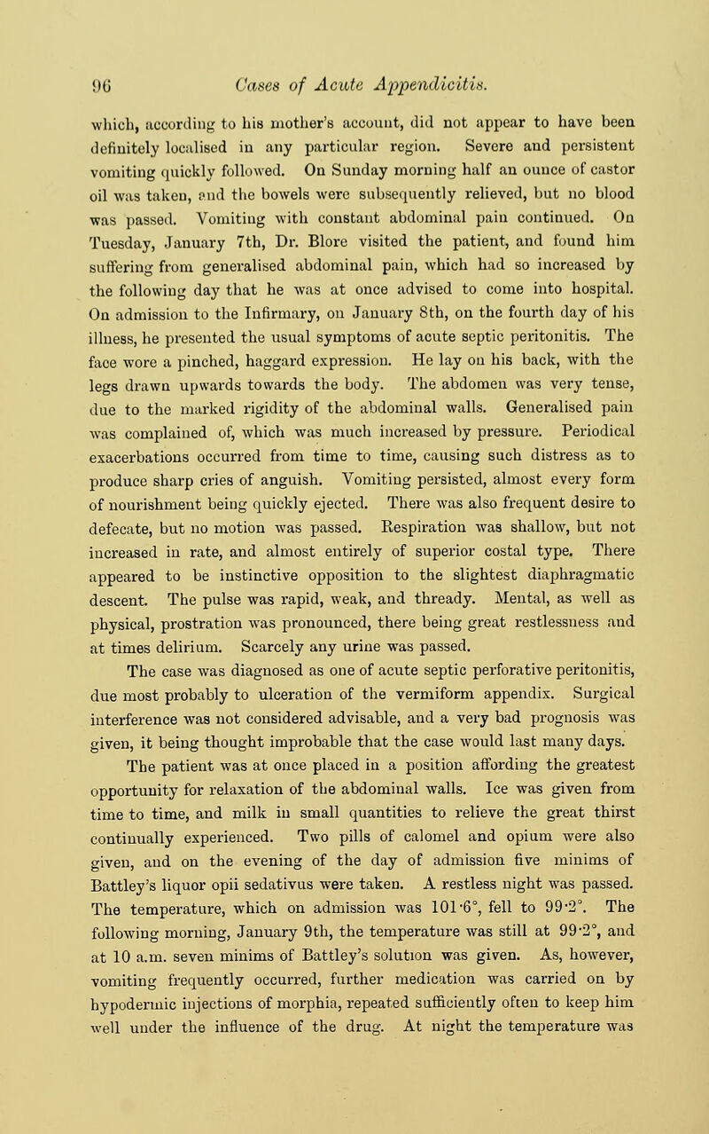 which, according to his mother's account, did not appear to have been definitely localised in any particular region. Severe and persistent vomiting quickly followed. On Sunday morning half an ounce of castor oil was taken, and the bowels were subsequently relieved, but no blood was passed. Vomiting with constant abdominal pain continued. On Tuesday, January 7th, Dr. Blore visited the patient, and found him suffering from generalised abdominal pain, which had so increased by the following day that he was at once advised to come into hospital. On admission to the Infirmary, on January 8th, on the fourth day of his illness, he presented the usual symptoms of acute septic peritonitis. The faoe wore a pinched, haggard expression. He lay on his back, with the legs drawn upwards towards the body. The abdomen was very tense, due to the marked rigidity of the abdominal walls. Generalised pain was complained of, which was much increased by pressure. Periodical exacerbations occurred from time to time, causing such distress as to produce sharp cries of anguish. Vomiting persisted, almost every form of nourishment being quickly ejected. There was also frequent desire to defecate, but no motion was passed. Respiration was shallow, but not increased in rate, and almost entirely of superior costal type. There appeared to be instinctive opposition to the slightest diaphragmatic descent. The pulse was rapid, weak, and thready. Mental, as well as physical, prostration was pronounced, there being great restlessness and at times delirium. Scarcely any urine was passed. The case was diagnosed as one of acute septic perforative peritonitis, due most probably to ulceration of the vermiform appendix. Surgical interference was not considered advisable, and a very bad prognosis was given, it being thought improbable that the case would last many days. The patient was at once placed in a position affording the greatest opportunity for relaxation of the abdominal walls. Ice was given from time to time, and milk in small quantities to relieve the great thirst continually experienced. Two pills of calomel and opium were also o-iven, and on the evening of the day of admission five minims of Battley's liquor opii sedativus were taken. A restless night was passed. The temperature, which on admission was 101-6°, fell to 99-2°. The following morning, January 9th, the temperature was still at 99-2°, and at 10 a.m. seven minims of Battley's solution was given. As, however, vomiting frequently occurred, further medication was carried on by hypodermic injections of morphia, repeated sufficiently often to keep him well under the influence of the drug. At night the temperature was