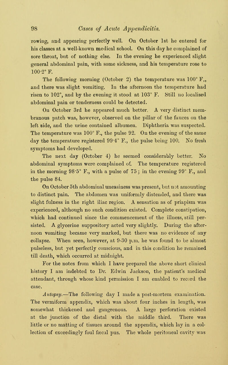 rowing, and appearing perfectly well. On October 1st he entered for his classes at a well-known medical school. On this day he complained of sore throat, but of nothing else. In the evening he experienced slight general abdominal pain, with some sickness, and his temperature rose to 100-2° F. The following morniug (October 2) the temperature was 100° F., and there was slight vomiting. In the afternoon the temperature had risen to 102°, and by the evening it stood at 103° F. Still no localised abdominal pain or tenderness could be detected. On October 3rd he appeared much better, A very distinct mem- branous jmtch was, however, observed on the pillar of the fauces on the left side, and the urine contained albumen. Diphtheria was suspected. The temperature was 100° F., the pulse 92. On the evening of the same day the temperature registered 99*4° F., the pulse being 100. No fresh symptoms had developed. The next day (October 4) he seemed considerably better. No abdominal symptoms were complained of. The temperature registered in the morning 98-5° F., with a pulse of 75; in the evening 99° F., and the pulse 84. On October 5th abdomiual uneasiness was present, but not amounting to distinct pain. The abdomen was uniformly distended, and there was slight fulness in the right iliac region. A sensation as of priapism was experienced, although no such condition existed. Complete constipation, which had continued since the commencement of the illness, still per- sisted. A glycerine suppository acted very slightly. During the after- noon vomiting became very marked, but there was no evidence of any collapse. When seen, however, at 9-30 p.m. he was found to be almost pulseless, but yet perfectly conscious, and in this condition he remained till death, which occurred at midnight. For the notes from which I have prepared the above short clinical history I am indebted to Dr. Edwin Jackson, the patient's medical attendant, through whose kind permission I am enabled to record the case. Autopsy.—The following day I made a post-mortem examination. The vermiform appendix, which was about four inches in length, was somewhat thickened and gangrenous. A large perforation existed at the junction of the distal with the middle third. There was little or no matting of tissues around the appendix, which lay in a col- lection of exceedingly foul fsecal pus. The whole peritoneal cavity was