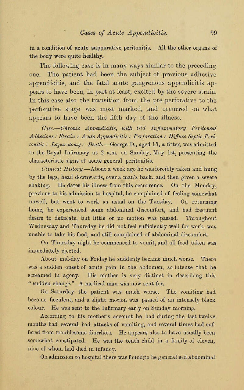 in a condition of acute suppurative peritonitis. All the other organs of the body were quite healthy. The following case is in many ways similar to the preceding one. The patient had been the subject of previous adhesive appendicitis, and the fatal acute gangrenous appendicitis ap- pears to have been, in part at least, excited by the severe strain. In this case also the transition from the pre-perforative to the perforative stage was most marked, and occurred on what appears to have been the fifth day of the illness. Case.—Chronic Appendicitis, with Old Inflammatory Peritoneal Adhesions : Strain : Acute Appendicitis : Perforation : Diffuse Septic Peri- tonitis : Laparotomy: Death.—George D., aged 15, a fitter, was admitted to the Royal Infirmary at 2 a.m. on Sunday, May 1st, presenting the characteristic signs of acute general peritonitis. Clinical History.—About a week ago he was forcibly taken and hung by the legs, head downwards, over a man's back, and then given a severe shaking. He dates his illness from this occurrence. On the Monday, previous to his admission to hospital, he complained of feeling somewhat unwell, but went to work as usual on the Tuesday. On returning home, he experienced some abdominal discomfort, and had frequent desire to defecate, but little or no motion was passed. Throughout Wednesday and Thursday he did not feel sufficiently well for work, was unable to take his food, and still complained of abdominal discomfort. On Thursday night he commenced to vomit, and all food taken was immediately ejected. About mid-day on Friday he suddenly became much worse. There was a sudden onset of acute pain in the abdomen, so intense that he screamed in agony. His mother is very distinct in describing this  sudden change. A medical man was now sent for. On Saturday the patient was much worse. The vomiting had become faeculent, and a slight motion was passed of an intensely black colour. He was sent to the Infirmary early on Sunday morning. According to his mother's account he had during the last twelve months had several bad attacks of vomiting, and several times had suf- fered from troublesome diarrhoea. He appears also to have usually been somewhat constipated. He was the tenth child in a family of eleven, nine of whom had died in infancy. On admission to hospital there was fouudjto be generalised abdominal