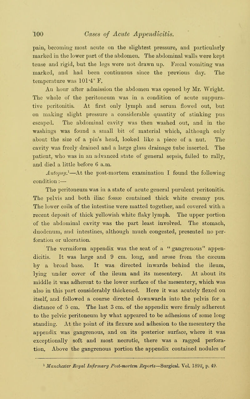 pain, becoming most acute on the slightest pressure, and particularly- marked in the lower part of the abdomen. The abdominal walls were kept tense and rigid, but the legs were uot drawn up. Fiocal vomiting was marked, and had been continuous since the previous day. The temperature was 101 4° F. An hour after admission the abdomen was opened by Mr. Wright. The whole of the peritoneum was in a condition of acute suppura- tive peritonitis. At first only lymph and serum flowed out, but on making slight pressure a considerable quantity of stinking pus escaped. The abdominal cavity was then washed out, and in the washings was found a small bit of material which, although only about the size of a pin's head, looked like a piece of a nut. The cavity was freely drained and a large glass drainage tube inserted. The patient, who was in an advanced state of general sepsis, failed to rally, and died a little before 6 a.m. Autopsy}—At the post-mortem examination I found the following condition:— The peritoneum was in a state of acute general purulent peritonitis. The pelvis and both iliac fossse contained thick white creamy pus. The lower coils of the intestine were matted together, and covered with a recent deposit of thick yellowish white flaky lymph. The upper portion of the abdominal cavity was the part least involved. The stomach, duodenum, and intestines, although much congested, presented no per- foration or ulceration. The vermiform appendix was the seat of a  gangrenous appen- dicitis. It was large and 9 cm. long, and arose from the caecum by a broad base. It was directed inwards behind the ileum, lying under cover of the ileum and its mesentery. At about its middle it was adherent to the lower surface of the mesentery, which was also in this part considerably thickened. Here it was acutely flexed on itself, and followed a course directed downwards into the pelvis for a distance of 5 cm. The last 3 cm. of the appendix were firmly adherent to the pelvic peritoneum by what appeared to be adhesions of some long standing. At the point of its flexure and adhesion to the mesentery the appendix was gangrenous, and on its posterior surface, where it was exceptionally soft and most necrotic, there was a ragged perfora- tion. Above the gangrenous portion the appendix contained nodules of ^Manchester Royal Infirmary Post-mortem Reports—Surgical. Vol. 1892, p. 49.