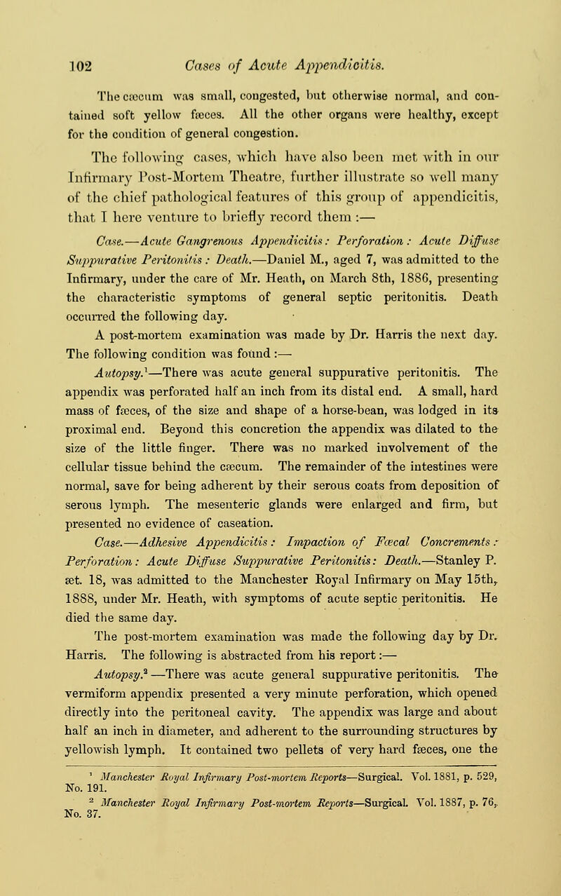 The ctcciim was small, congested, but otherwise normal, and con- tained soft yellow faeces. All the other organs were healthy, except for the condition of general congestion. The following cases, which have also been met with in our Infirmary Post-Mortem Theatre, further illustrate so Avell many of the chief pathological features of this group of appendicitis, that I here venture to briefly record them :— Case.—Acute Gangrenous Appendicitis: Perforation: Acute Diffuse Suppurative Peritonitis : Death.—Daniel M., aged 7, was admitted to the Infirmary, under the care of Mr. Heath, on March 8th, 1886, presenting the characteristic symptoms of general septic peritonitis. Death occurred the following day. A post-mortem examination was made by Dr. Harris the next day. The following condition was found :— Autopsy.^—There was acute general suppurative peritonitis. The appendix was perforated half an inch from its distal end. A small, hard mass of fa3ces, of the size and shape of a horse-bean, was lodged in its proximal end. Beyond this concretion the appendix was dilated to the size of the little finger. There was no marked involvement of the cellular tissue behind the csecum. The remainder of the intestines were normal, save for being adherent by their serous coats from deposition of serous lymph. The mesenteric glands were enlarged and firm, but presented no evidence of caseation. Case.—Adhesive Appendicitis : Impaction of Fcecal Concrements : Perforation: Acute Diffuse Suppurative Peritonitis: Death.—Stanley P. set. 18, was admitted to the Manchester Royal Infirmary on May 15thr 18S8, under Mr. Heath, with symptoms of acute septic peritonitis. He died the same day. The post-mortem examination was made the following day by Dr. Har*ris. The following is abstracted from his report:— Autopsy? —There was acute general suppurative peritonitis. The vermiform appendix presented a very minute perforation, which opened directly into the peritoneal cavity. The appendix was large and about half an inch in diameter, and adherent to the surrounding structures by yellowish lymph. It contained two pellets of very hard feces, one the 1 Manchester Royal Infirmary Post-mortem Reports—Surgical. Vol. 1881, p. 529, No. 191. 2 Manchester Royal Infirmary Post-mortem Reports—Surgical. Vol. 1887, p. 76,, No. 37.