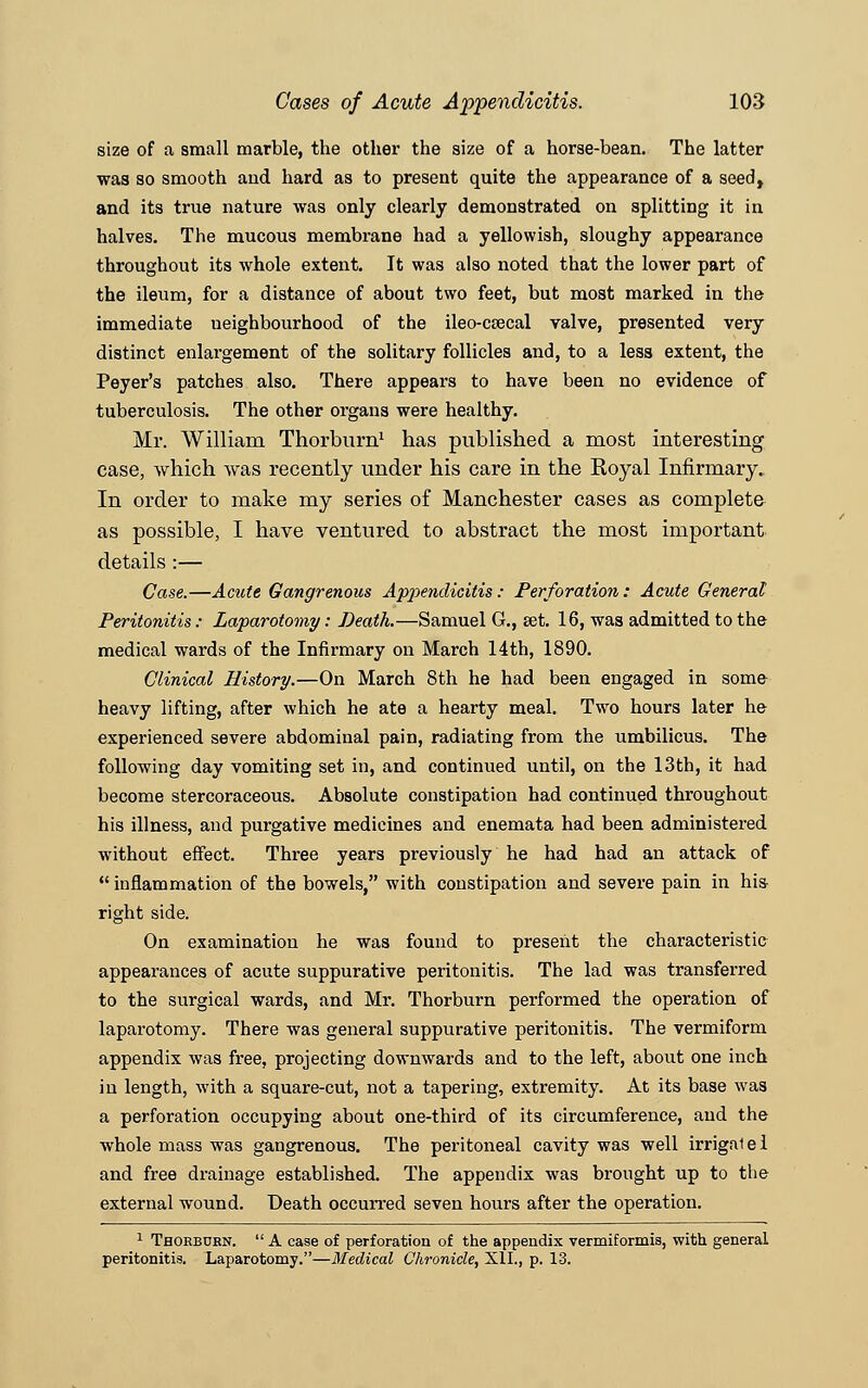 size of a small marble, the other the size of a horse-bean. The latter was so smooth and hard as to present quite the appearance of a seed, and its true nature was only clearly demonstrated on splitting it in halves. The mucous membrane had a yellowish, sloughy appearance throughout its whole extent. It was also noted that the lower part of the ileum, for a distance of about two feet, but most marked in the immediate neighbourhood of the ileo-csecal valve, presented very distinct enlargement of the solitary follicles and, to a less extent, the Peyer's patches also. There appears to have been no evidence of tuberculosis. The other organs were healthy. Mr. William Thorburn1 has published a most interesting case, which was recently under his care in the Royal Infirmary. In order to make my series of Manchester cases as complete as possible, I have ventured to abstract the most important details :— Case.—Acute Gangrenous Appendicitis: Perforation: Acute General Peritonitis : Laparotomy: Death.—Samuel G., set. 16, was admitted to the medical wards of the Infirmary on March 14th, 1890. Clinical History.—On March 8th he had been engaged in some heavy lifting, after which he ate a hearty meal. Two hours later he experienced severe abdominal pain, radiating from the umbilicus. The following day vomiting set in, and continued until, on the 13th, it had become stercoraceous. Absolute constipation had continued throughout his illness, and purgative medicines and enemata had been administered without effect. Three years previously he had had an attack of  inflammation of the bowels, with constipation and severe pain in his right side. On examination he was found to present the characteristic appearances of acute suppurative peritonitis. The lad was transferred to the surgical wards, and Mr. Thorburn performed the operation of laparotomy. There was general suppurative peritonitis. The vermiform appendix was free, projecting downwards and to the left, about one inch in length, with a square-cut, not a tapering, extremity. At its base was a perforation occupying about one-third of its circumference, and the whole mass was gangrenous. The peritoneal cavity was well irrigalel and free drainage established. The appendix was brought up to the external wound. Death occurred seven hours after the operation. 1 Thorbdkn.  A case of perforation of the appendix vermiformis, with general peritonitis. Laparotomy.—Medical Chronicle, XII., p. 13.