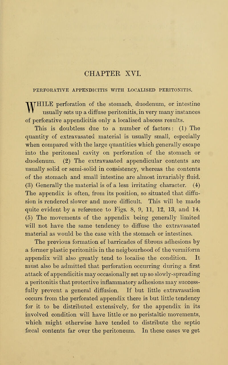 PERFORATIVE APPENDICITIS WITH LOCALISED PERITONITIS. WHILE perforation of the stomach, duodenum, or intestine usually sets up a diffuse peritonitis, in very many instances of perforative appendicitis only a localised abscess results. This is doubtless due to a number of factors: (1) The quantity of extravasated material is usually small, especially when compared Avith the large quantities which generally escape into the peritoneal cavity on perforation of the stomach or duodenum. (2) The extravasated appendicular contents are usually solid or semi-solid in consistency, whereas the contents of the stomach and small intestine are almost invariably fluid. (3) Generally the material is of a less irritating character. (4) The appendix is often, from its position, so situated that diffu- sion is rendered slower and more difficult. This will be made quite evident by a reference to Figs. 8, 9, 11, 12, 13, and 14. (5) The movements of the appendix being generally limited will not have the same tendency to diffuse the extravasated material as would be the case with the stomach or intestines. The previous formation of barricades of fibrous adhesions by a former plastic peritonitis in the neigbourhood of the vermiform appendix will also greatly tend to localise the condition. It must also be admitted that perforation occurring during a first attack of appendicitis may occasionally set up so slowly-spreading a peritonitis that protective inflammatory adhesions may success- fully prevent a general diffusion. If but little extravasation occurs from the perforated appendix there is but little tendency for it to be distributed extensively, for the appendix in its involved condition will have little or no peristaltic movements, which might otherwise have tended to distribute the septic faecal contents far over the peritoneum. In these cases we get
