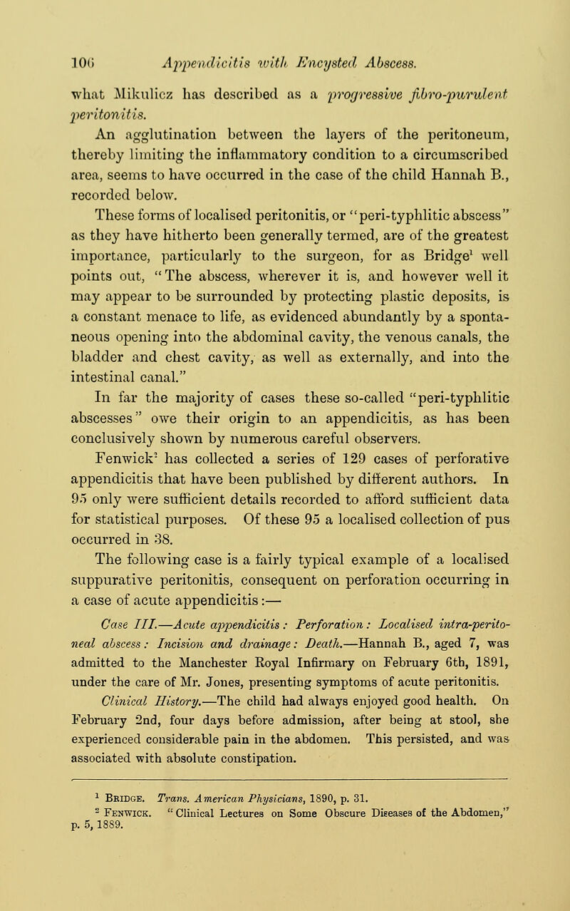 10G Appendicitis with Encysted Abscess. what Mikulicz has described as a progressive fibro-purulent peritonitis. An agglutination between the layers of the peritoneum, thereby limiting the inflammatory condition to a circumscribed area, seems to have occurred in the case of the child Hannah B., recorded below. These forms of localised peritonitis, or peri-typhlitic abscess as they have hitherto been generally termed, are of the greatest importance, particularly to the surgeon, for as Bridge1 well points out,  The abscess, wherever it is, and however well it may appear to be surrounded by protecting plastic deposits, is a constant menace to life, as evidenced abundantly by a sponta- neous opening into the abdominal cavity, the venous canals, the bladder and chest cavity, as well as externally, and into the intestinal canal. In far the majority of cases these so-called peri-typhlitic abscesses owe their origin to an appendicitis, as has been conclusively shown by numerous careful observers. Fenwick' has collected a series of 129 cases of perforative appendicitis that have been published by different authors. In 95 only were sufficient details recorded to afford sufficient data for statistical purposes. Of these 95 a localised collection of pus occurred in 38. The following case is a fairly typical example of a localised suppurative peritonitis, consequent on perforation occurring in a case of acute appendicitis:— Case III.—Acute appendicitis: Perforation: Localised intra-perito- neal abscess : Incision and drainage: Death.—Hannah B., aged 7, was admitted to the Manchester Eoyal Infirmary on February 6th, 1891, under the care of Mr. Jones, presenting symptoms of acute peritonitis. Clinical History.—The child had always enjoyed good health. On February 2nd, four days before admission, after being at stool, she experienced considerable pain in the abdomen. This persisted, and was associated with absolute constipation. 1 Bridge. Trans. American Physicians, 1890, p. 31. 2 Fenwick.  Clinical Lectures on Some Obscure Diseases of the AbdomeD, p. 5, 1889.