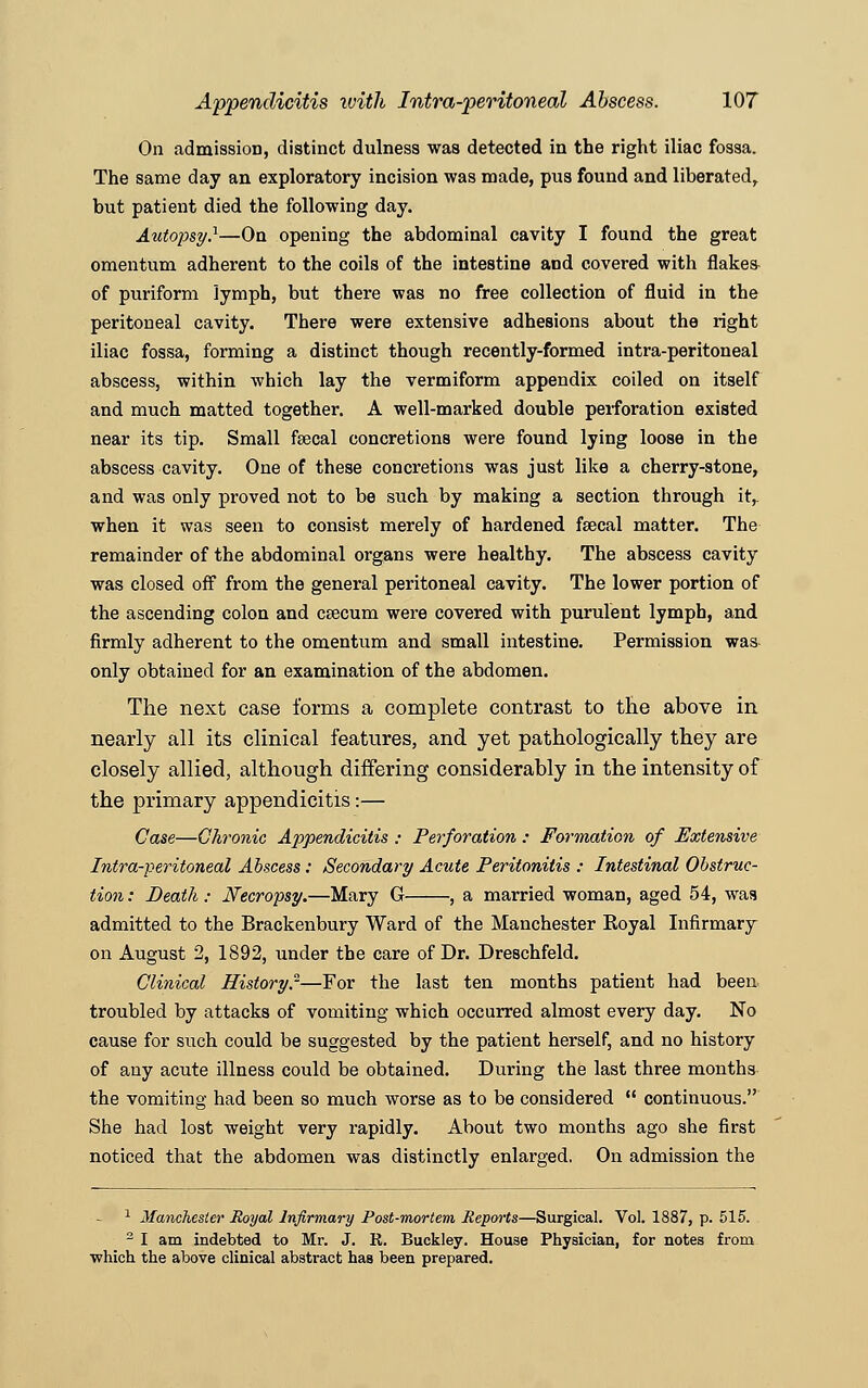 On admission, distinct dulness was detected in the right iliac fossa. The same day an exploratory incision was made, pus found and liberated, but patient died the following day. Autopsy.1—On opening the abdominal cavity I found the great omentum adherent to the coils of the intestine and covered with flake* of puriform lymph, but there was no free collection of fluid in the peritoneal cavity. There were extensive adhesions about the right iliac fossa, forming a distinct though recently-formed intra-peritoneal abscess, within which lay the vermiform appendix coiled on itself and much matted together. A well-marked double perforation existed near its tip. Small fecal concretions were found lying loose in the abscess cavity. One of these concretions was just like a cherry-stone, and was only proved not to be such by making a section through it,. when it was seen to consist merely of hardened fecal matter. The remainder of the abdominal organs were healthy. The abscess cavity was closed off from the general peritoneal cavity. The lower portion of the ascending colon and caecum were covered with purulent lymph, and firmly adherent to the omentum and small intestine. Permission was only obtained for an examination of the abdomen. The next case forms a complete contrast to the above in nearly all its clinical features, and yet pathologically they are closely allied, although differing considerably in the intensity of the primary appendicitis:— Case—Chronic Appendicitis : Perforation : Formation of Extensive Intra-peritoneal Abscess: Secondary Acute Peritonitis : Intestinal Obstruc- tion : Death: Necropsy.—Mary G , a married woman, aged 54, was admitted to the Brackenbury Ward of the Manchester Royal Infirmary on August 2, 1892, under the care of Dr. Dreschfeld. Clinical History.2—For the last ten months patient had been troubled by attacks of vomiting which occurred almost every day. No cause for such could be suggested by the patient herself, and no history of any acute illness could be obtained. During the last three months the vomiting had been so much worse as to be considered  continuous. She had lost weight very rapidly. About two months ago she first noticed that the abdomen was distinctly enlarged. On admission the 1 Manchester Royal Infirmary Post-mortem Reports—Surgical. Vol. 1887, p. 515. 2 I am indebted to Mr. J. R. Buckley. House Physician, for notes from which the above clinical abstract has been prepared.