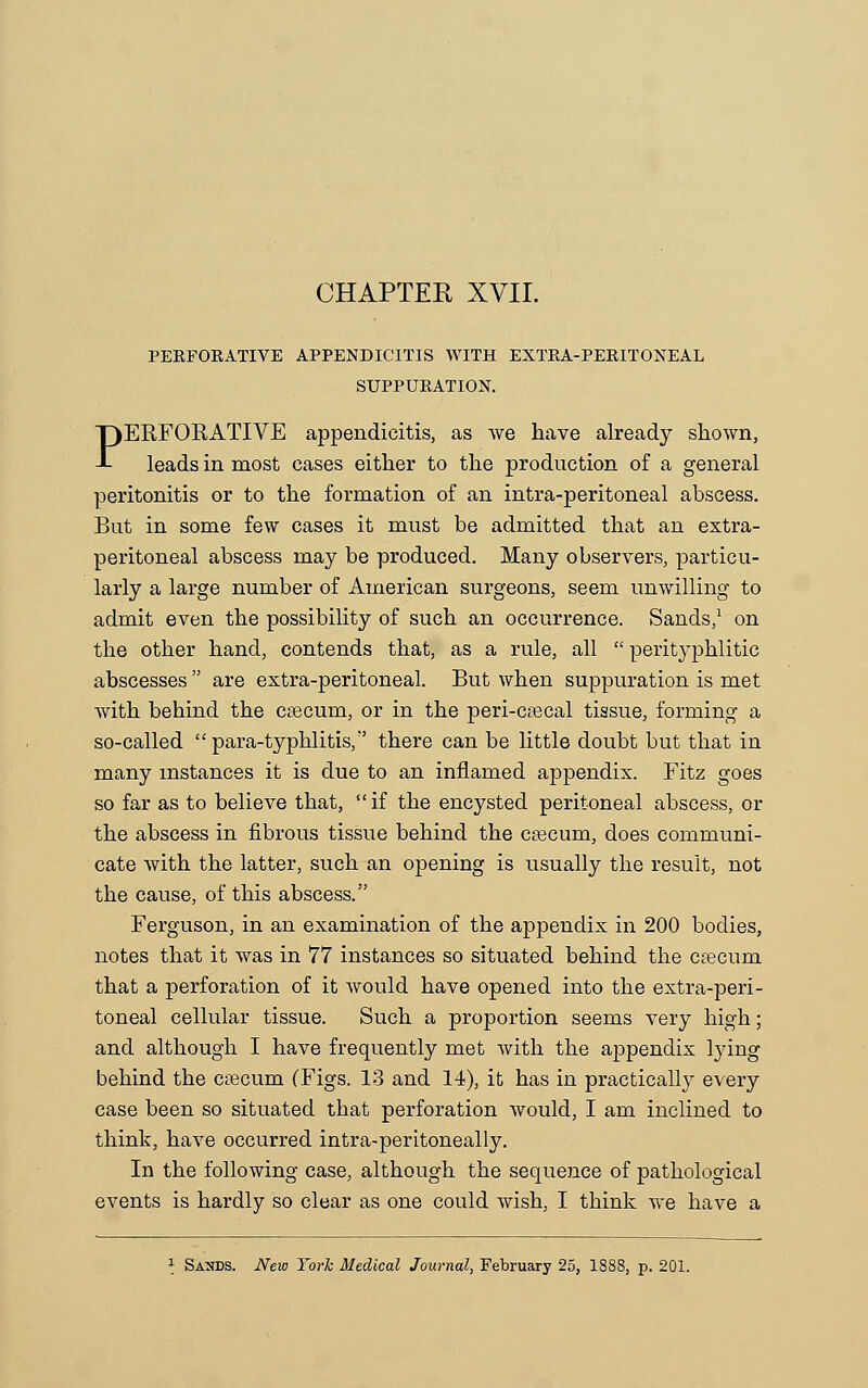 PERFORATIVE APPENDICITIS WITH EXTRA-PERITONEAL SUPPURATION. PERFORATIVE appendicitis, as we have already shown, leads in most eases either to the production of a general peritonitis or to the formation of an intra-peritoneal abscess. But in some few cases it must be admitted that an extra- peritoneal abscess may be produced. Many observers, particu- larly a large number of American surgeons, seem unwilling to admit even the possibility of such an occurrence. Sands,1 on the other hand, contends that, as a rule, all  perityphlitic abscesses  are extra-peritoneal. But when suppuration is met with behind the caecum, or in the peri-caecal tissue, forming a so-called  para-typhlitis/' there can be little doubt but that in many instances it is due to an inflamed appendix. Fitz goes so far as to believe that, if the encysted peritoneal abscess, or the abscess in fibrous tissue behind the caecum, does communi- cate with the latter, such an opening is usually the result, not the cause, of this abscess. Ferguson, in an examination of the appendix in 200 bodies, notes that it was in 77 instances so situated behind the caecum that a perforation of it would have opened into the extra-peri- toneal cellular tissue. Such a proportion seems very high; and although I have frequently met with the appendix lying behind the caecum (Figs. 13 and 14), it has in practicall}T every case been so situated that perforation would, I am inclined to think, have occurred intra-peritoneally. In the following case, although the sequence of pathological events is hardly so clear as one could wish, I think we have a * Sands. New York Medical Journal, February 25, 1888, p. 201.