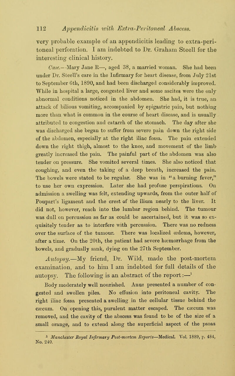 very probable example of an appendicitis leading to extra-peri- toneal perforation. I am indebted to Dr. Graham Steell for the interesting clinical history. Case.- -Mary Jane It—, aged 38, a married woman. She had been under Dr. Steell's care in the Infirmary for heart disease, from July 21st to September Gth, 1890, and had been discharged considerably improved. While in hospital a large, congested liver and some ascites were the only abnormal conditions noticed in the abdomen. She had, it is true, an attack of bilious vomiting, accompanied by epigastric pain, but nothing more than what is common in the course of heart disease, and is usually attributed to congestion and catarrh of the stomach. The day after she was discharged she began to suffer from severe pain down the right side of the abdomen, especially at the right iliac fossa. The pain extended down the right thigh, almost to the knee, and movement of the limb greatly increased the pain. The painful part of the abdomen was also tender on pressure. She vomited several times. She also noticed that coughing, and even the taking of a deep breath, increased the pain. The bowels were stated to be regular. She was in a burning fever, to use her own expression. Later she had profuse perspirations. On admission a swelling was felt, extending upwards, from the outer half of Poupart's ligament and the crest of the ilium nearly to the liver. It did not, however, reach into the lumbar region behind. The tumour was dull on percussion as far as could be ascertained, but it was so ex- quisitely tender as to interfere with percussion. There was no redness over the surface of the tumour. There was localized oedema, however, after a time. On the 20th, the patient had severe haemorrhage from the bowels, and gradually sank, dying on the 27th September. Autopsy.—My friend, Dr. Wild, made the post-mortem examination, and to him I am indebted for full details of the autopsy. The following is an abstract of the report:—l Body moderately well nourished. Anus presented a number of con- gested and swollen piles. No effusion into peritoneal cavity. The right iliac fossa presented a swelling in the cellular tissue behind the caecum. On opening this, purulent matter escaped. The caecum was removed, and the cavity of the abscess was found to be of the size of a small orange, and to extend along the superficial aspect of the psoas 1 Manchester Royal Infirmary Post-mortem Reports—Medical. Vol. 1889, p. 484, No. 240.