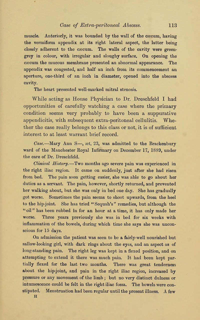 muscle. Anteriorly, it was bounded by the wall of the caecum, having the vermiform appendix at its right lateral aspect, the latter being closely adherent to the caecum. The walls of the cavity were green- grey in colour, with irregular and sloughy surface. On opening the caecum the mucous membrane presented an abnormal appearance. The appendix was congested, and half an inch from its commencement an aperture, one-third of an inch in diameter, opened into the abscess cavity. The heart presented well-marked mitral stenosis. While acting as House Physician to Dr. Dreschfeld I had opportunities of carefully watching a case where the primary condition seems very probably to have been a suppurative appendicitis, with subsequent extra-peritoneal cellulitis. Whe- ther the case really belongs to this class or not, it is of sufficient interest to at least warrant brief record. Case.—Mary Ann S—, set. 23, was admitted to the Brackenbury ward of the Manchester Koyal Infirmary on December 17, 1889, under the care of Dr. Dreschfeld. Clinical History.—Two months ago severe pain was experienced in the right iliac region. It came on suddenly, just after she had risen from bed. The pain soon getting easier, she was able to go about her duties as a servant. The pain, however, shortly returned, and prevented her walking about, but she was only in bed one day. She has gradually got worse. Sometimes the pain seems to shoot upwards, from the heel to the hip-joint. She has tried Sequah's remedies, but although the  oil has been rubbed in for an hour at a time, it has only made her worse. Three years previously she was in bed for six weeks with inflammation of the bowels, during which time she says she was uncon- scious for 15 days. On admission the patient was seen to be a fairly-well nourished but sallow-looking girl, with dark rings about the eyes, and an aspect as of long-standing pain. The right leg was kept in a flexed position, and on attempting to extend it there was much pain. It had been kept par- tially flexed for the last two months. There was great tenderness about the hip-joint, and pain in the right iliac region, increased by pressure or any movement of the limb; but no very distinct dulness or intumescence could be felt in the right iliac fossa. The bowels were con- stipated. Menstruation had been regular until the present illness. A few