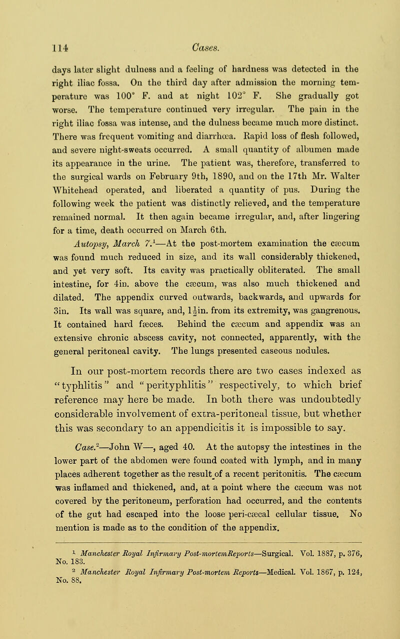 days later slight dulness and a feeling of hardness was detected in the right iliac fossa. On the third day after admission the morning tem- perature was 100° F. and at night 102° F. She gradually got worse. The temperature continued very irregular. The pain in the right iliac fossa was intense, and the dulness became much more distinct. There was frequent vomiting and diarrhoea. Rapid loss of flesh followed, and severe night-sweats occurred. A small quantity of albumen made its appearance in the urine. The patient was, therefore, transferred to the surgical wards on February 9th, 1890, and on the 17th Mr. Walter Whitehead operated, and liberated a quantity of pus. During the following week the patient was distinctly relieved, and the temperature remained normal. It then again became irregular, and, after lingering for a time, death occurred on March 6th. Autopsy, March 7.1—At the post-mortem examination the cascum was found much reduced in size, and its wall considerably thickened, and yet very soft. Its cavity was practically obliterated. The small intestine, for 4in. above the crecum, was also much thickened and dilated. The appendix curved outwards, backwards, and upwards for 3in. Its wall was square, and, TJ-in. from its extremity, was gangrenous. It contained hard feces. Behind the caecum and appendix was an extensive chronic abscess cavity, not connected, apparently, with the general peritoneal cavity. The lungs presented caseous nodules. In our post-mortem records there are two cases indexed as  typhlitis  and  perityphlitis respectively, to which brief reference may here be made. In both there was undoubtedly considerable involvement of extra-peritoneal tissue, but whether this was secondary to an appendicitis it is impossible to say. Case.2—John W—, aged 40. At the autopsy the intestines in the lower part of the abdomen were found coated with lymph, and in many places adherent together as the result_of a recent peritonitis. The csecum was inflamed and thickened, and, at a point where the caecum was not covered by the peritoneum, perforation had occurred, and the contents of the gut had escaped into the loose peri-cascal cellular tissue. No mention is made as to the condition of the appendix. 1 Manchester Royal Infirmary Post-mortemReports—Surgical. Vol. 1887, p. 376, No. 183. 2 Manchester Royal Infirmary Post-mortem Reports—Medical. Vol. 1867, p. 124, No. 88.