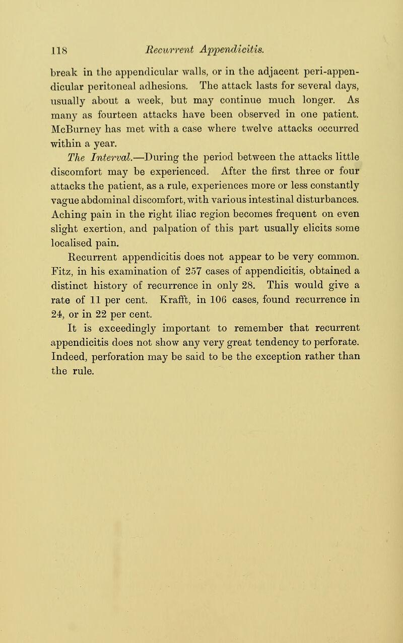 break in the appendicular walls, or in the adjacent periappen- dicular peritoneal adhesions. The attack lasts for several days, usually about a week, but may continue much longer. As many as fourteen attacks have been observed in one patient. McBurney has met with a case where twelve attacks occurred within a year. The Interval.—During the period between the attacks little discomfort may be experienced. After the first three or four attacks the patient, as a rule, experiences more or less constantly vague abdominal discomfort, with various intestinal disturbances. Aching pain in the right iliac region becomes frequent on even slight exertion, and palpation of this part usually elicits some localised pain. Recurrent appendicitis does not appear to be very common. Fitz, in his examination of 257 cases of appendicitis, obtained a distinct history of recurrence in only 28. This would give a rate of 11 per cent. Krafft, in 106 cases, found recurrence in 24, or in 22 per cent. It is exceedingly important to remember that recurrent appendicitis does not show any very great tendency to perforate. Indeed, perforation may be said to be the exception rather than the rule.