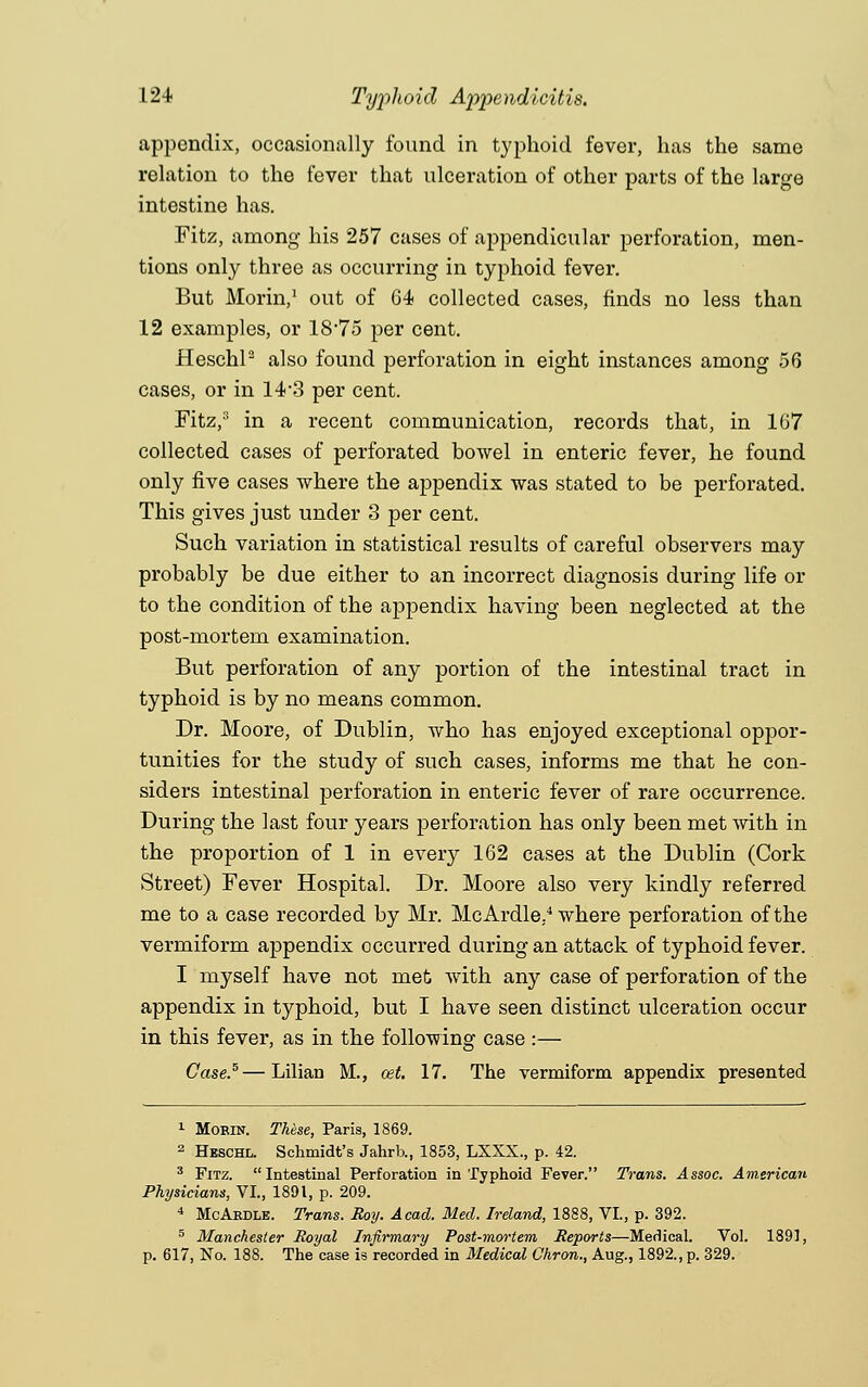 appendix, occasionally found in typhoid fever, has the same relation to the fever that ulceration of other parts of the large intestine has. Fitz, among his 257 cases of appendicular perforation, men- tions only three as occurring in typhoid fever. But Morin,1 out of 64 collected cases, finds no less than 12 examples, or 18-75 per cent. Heschl2 also found perforation in eight instances among 56 cases, or in 14-3 per cent. Fitz,s in a recent communication, records that, in 167 collected cases of perforated bowel in enteric fever, he found only five cases where the appendix was stated to be perforated. This gives just under 3 per cent. Such variation in statistical results of careful observers may probably be due either to an incorrect diagnosis during life or to the condition of the appendix having been neglected at the post-mortem examination. But perforation of any portion of the intestinal tract in typhoid is by no means common. Dr. Moore, of Dublin, who has enjoyed exceptional oppor- tunities for the study of such cases, informs me that he con- siders intestinal perforation in enteric fever of rare occurrence. During the last four years perforation has only been met Avith in the proportion of 1 in every 162 cases at the Dublin (Cork Street) Fever Hospital. Dr. Moore also very kindly referred me to a case recorded by Mr. McArdle..4 where perforation of the vermiform appendix occurred during an attack of typhoid fever. I myself have not met with any case of perforation of the appendix in typhoid, but I have seen distinct ulceration occur in this fever, as in the following case :— Case.5—Lilian M., oet. 17. The vermiform appendix presented 1 Morin. These, Paris, 1869. 2 Heschl. Schmidt's Jahrb., 1853, LXXX., p. 42. 3 Fitz. Intestinal Perforation in Typhoid Fever. Trans. Assoc. American Physicians, VI., 1891, p. 209. 4 McArdle. Trans. Roy. Acad. Med. Ireland, 1888, VI., p. 392. 5 Manchester Royal Infirmary Post-mortem Reports—Medical. Vol. 1891, p. 617, No. 188. The case is recorded in Medical Chron., Aug., 1892., p. 329.