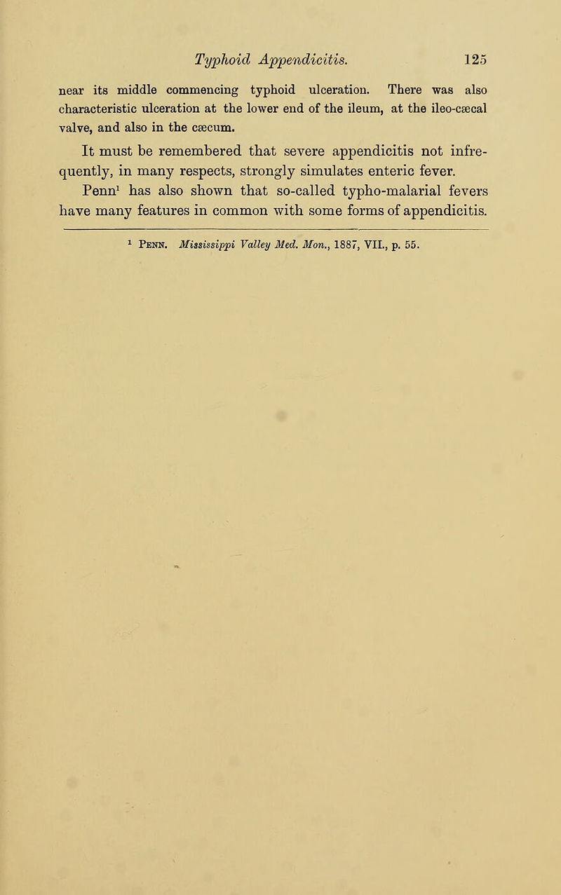 near its middle commencing typhoid ulceration. There was also characteristic ulceration at the lower end of the ileum, at the ileo-csecal valve, and also in the caecum. It must be remembered that severe appendicitis not infre- quently, in many respects, strongly simulates enteric fever. Penn1 has also shown that so-called typho-malarial fevers have many features in common with some forms of appendicitis. 1 Penn. Mississippi Valley Med. Mon., 1887, VII., p. 55.