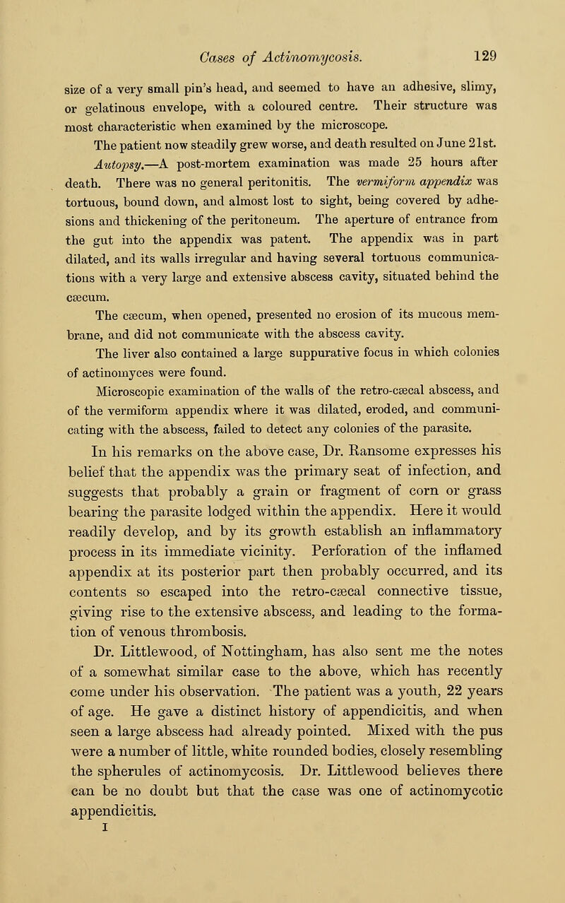 size of a very small pin's head, and seemed to have an adhesive, slimy, or gelatinous envelope, with a coloured centre. Their structure was most characteristic when examined by the microscope. The patient now steadily grew worse, and death resulted on June 21st. Autojisy.—A post-mortem examination was made 25 hours after death. Tbere was no general peritonitis. The vermiform appendix was tortuous, bound down, and almost lost to sight, being covered by adhe- sions and thickening of the peritoneum. The aperture of entrance from the gut into the appendix was patent. The appendix was in part dilated, and its walls irregular and having several tortuous communica- tions with a very large and extensive abscess cavity, situated behind the csecum. The caecum, when opened, presented no erosion of its mucous mem- brane, and did not communicate with the abscess cavity. The liver also contained a large suppurative focus in which colonies of actinomyces were found. Microscopic examination of the walls of the retro-caecal abscess, and of the vermiform appendix where it was dilated, eroded, and communi- cating with the abscess, failed to detect any colonies of the parasite. In his remarks on the above case, Dr. Ransome expresses his belief that the appendix was the primary seat of infection, and suggests that probably a grain or fragment of corn or grass bearing the parasite lodged within the appendix. Here it would readily develop, and by its growth establish an inflammatory process in its immediate vicinity. Perforation of the inflamed appendix at its posterior part then probably occurred, and its contents so escaped into the retro-caecal connective tissue, giving rise to the extensive abscess, and leading to the forma- tion of venous thrombosis. Dr. Littlewood, of Nottingham, has also sent me the notes of a somewhat similar case to the above, which has recently come under his observation. The patient was a youth, 22 years of age. He gave a distinct history of appendicitis, and when seen a large abscess had already pointed. Mixed with the pus were a number of little, white rounded bodies, closely resembling the spherules of actinomycosis. Dr. Littlewood believes there can be no doubt but that the case was one of actinomycotic appendicitis.