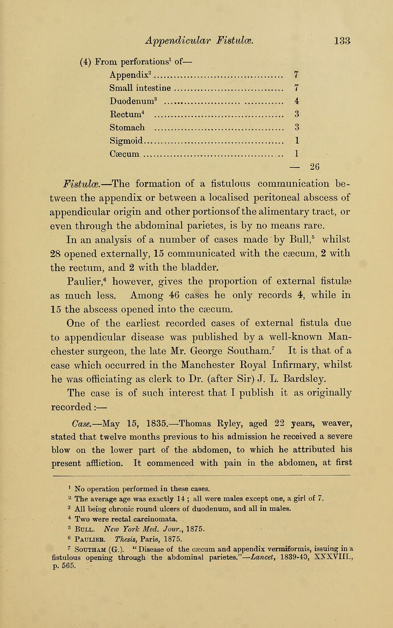 (4) From perforations1 of— Appendix2 7 Small intestine 7 Duodenum3 4 Rectum4 3 Stomach 3 Sigmoid 1 Caecum .. 1 — 26 Fistulce.—The formation of a fistulous communication be- tween the appendix or between a localised peritoneal abscess of appendicular origin and other portions of the alimentary tract, or even through the abdominal parietes, is by no means rare. In an analysis of a number of cases made by Bull,5 whilst 28 opened externally, 15 communicated with the caecum, 2 with the rectum, and 2 with the bladder. Paulier,6 however, gives the proportion of external fistulse as much less. Among 46 cases he only records 4, while in 15 the abscess opened into the csecum. One of the earliest recorded cases of external fistula due to appendicular disease was published by a well-known Man- chester surgeon, the late Mr. George Southam.7 It is that of a case which occurred in the Manchester Royal Infirmary, whilst he was officiating as clerk to Dr. (after Sir) J. L. Bardsley. The case is of such interest that I publish it as originally recorded:— Case.—May 15, 1835.—Thomas Ryley, aged 22 years, weaver, stated that twelve months previous to his admission he received a severe blow on the lower part of the abdomen, to which he attributed his present affliction. It commenced with pain in the abdomen, at first 1 No operation performed in these cases. a The average age was exactly 14 ; all were males except one, a girl of 7. 3 All being chronic round ulcers of duodenum, and all in males. 4 Two were rectal carcinomata. 5 Bull. New York Med. Jour., 1875. 6 Paulier. Thesis, Paris, 1875. 7 Southam (G.). Disease of the crocum and appendix vermiformis, issuing in a fistulous opening through the abdominal parietes.—Lancet, 1839-40, XXXVIII., p. 565.