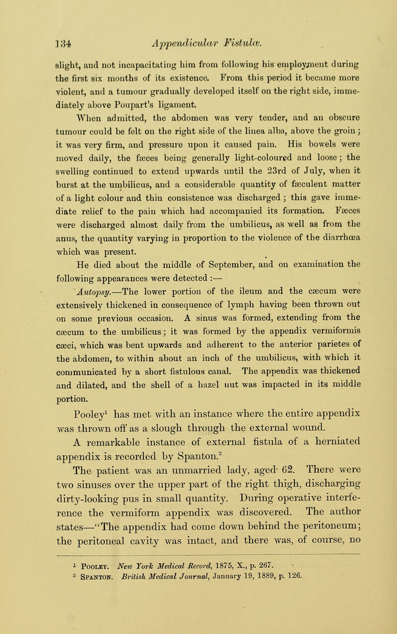 slight, and not incapacitating him from following his employment during the first six months of its existence. From this period it became more violent, and a tumour gradually developed itself on the right side, imme- diately above Poupart's ligament. When admitted, the abdomen was very tender, and an obscure tumour could be felt on the right side of the linea alba, above the groin; it was very firm, and pressure upon it caused pain. His bowels were moved daily, the fasces being generally light-coloured and loose; the swelling continued to extend upwards until the 23rd of July, when it burst at the umbilicus, and a considerable quantity of fseculent matter of a light colour and thin consistence was discharged ; this gave imme- diate relief to the pain which had accompanied its formation. Fasces were discharged almost daily from the umbilicus, as well as from the anus, the quantity varying in proportion to the violence of the diarrhoea which was present. He died about the middle of September, and on examination the following appearances were detected :— 'Autopsy.—The lower portion of the ileum and the cascum were extensively thickened in consequence of lymph having been thrown out on some previous occasion. A sinus was formed, extending from the cascum to the umbilicus; it was formed by the appendix vermiformis caeci, which was bent upwards and adherent to the anterior parietes of the abdomen, to within about an inch of the umbilicus, with which it communicated by a short fistulous canal. The appendix was thickened and dilated, and the shell of a hazel nut was impacted in its middle portion. Pooley1 has met with an instance where the entire appendix was thrown off as a slough through the external wound. A remarkable instance of external fistula of a herniated appendix is recorded by Spanton.2 The patient was an unmarried lady, aged 62. There were two sinuses over the upper part of the right thigh, discharging dirty-looking pus in small quantity. During operative interfe- rence the vermiform appendix was discovered. The author states—The appendix had come down behind the peritoneum; the peritoneal cavity was intact, and there was, of course, no 1 Pooley. New York Medical Record, 1875, X., p. 267.