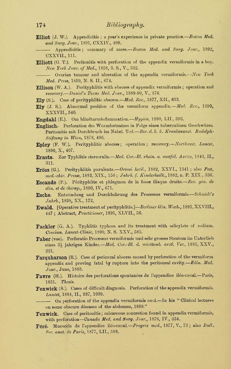 Elliot (J- W.)- Appendicitis ; a year's experience in private practice.—Boston Med. and Surg. Jour., 1891, CXXIV., 499. Appendicitis ; summary of cases.—Boston Med. and Surg. Jour., 1892, CXXV1I., 111. Elliott (<!■ T.). Peritonitis with perforation of the appendix vermiformis in a boy. New York Jour, of Med., 1858, 3. S., V., 332. Ovarian tumour and ulceration of the appendix vermiformis.- -New York Med. Press, 1S59, N. S. II., 674. Ellison (W. A.). Perityphlitis with abscess of appendix vermiformis ; operation and recovery.—Daniel's Texas Med. Jour., 1889-90, V., 376. Ely (^-). Case of perityphlitic abscess.—Med. Rec, 1877, XII., 613. Ely (J- S.). Abnormal position of the vermiform appendix.—Med. Rec., 1890, XXXVII, 540. Engdahl (E.). Om blmdtarminflauimation.—Hyyiea, 1890, LII, 393. Englisch- Perforation des Wurmfortsatzes in Folge eines tuberculosen Geschwiires. Peritonitis mit Durchbruch im Nabel. Tod.—Ber. d. k. k. Krankenamt. Rudolph- Stiftung in Wien, 1878, 406. Epley (F. W.). Perityphlitic abscess; operation; recovery.—Northwest. Lancet, 1890, X., 407. Ernsts. Zur Typhlitis stercoralis.—Med. Cor.-Bl. rhein. u. westfal. Aertze, 1843, II., 311. EroSS (G.). Perityphlitis purulenta.—Orvosi hetil, 1882, XXVI., 1341 ; also Pest. med.-chir. Presse, 1883, XIX., 156 ; Jahrb. f. Kinderheilk., 1882, n. F. XIX., 336. Escande (P-)- Perityphlite et phlegmon de la fosse iliaque droite.—Rev. gen. de din. et de therap., 1890, IV., 671. Esche- Entziindung und Durchbohrung des Processus vermiformis.—Schmidt's Jahrb., 1838, XX., 172, Ewald. [Operative treatment of perityphlitis.]—Berliner klin. Woch., 1891, XXVIII., 447 ; Abstract, Practitioner, 1891, XLVIL, 56. Fackler (G. A.). Typhlitis typhosa and its treatment with salicylate of sodium. Cincinn. Lancet-Clinic, 1890, N. S. XXV., 585. Faber (von). Perforatio Processus vermiformis und sehr grosses Steatom im Unterlieb eines 3J jahrigen Kindes.—Med. Cor.-Bl. d. wiirttemb. iirztl. Ver., 1885, XXV., 221. Farquharson (R.)- Case of pericecal abscess caused by perforation of the vermiform appendix and proving fatal by rupture into the peritoneal cavity.—Edin. Med. Jour., June, 186S. Favre (H.). Histoire des perforations spontanees de l'appendice ileo-caecal.—Paris, 1851. Thesis. Fenwick (S.). Cases of difficult diagnosis. Perforation of the appendix vermiformis. Lancet, 1884, II., 987, 1039. On perforation of the appendix vermiformis cteji.—In his  Clinical lectures on some obscure diseases of the abdomen, 1889. Fenwick. Case of peritonitis ; calcareous concretion found in appendix vermiformis, with perforation—Canada Med. and Surg. Jour., 1876, IV., 354. F6r£. Mucocele de l'appendice ileo-crecal.—Progris mid., 1877, V., 73 ; also Bull. Soc. anat. de Paris, 1877, LII., 598.