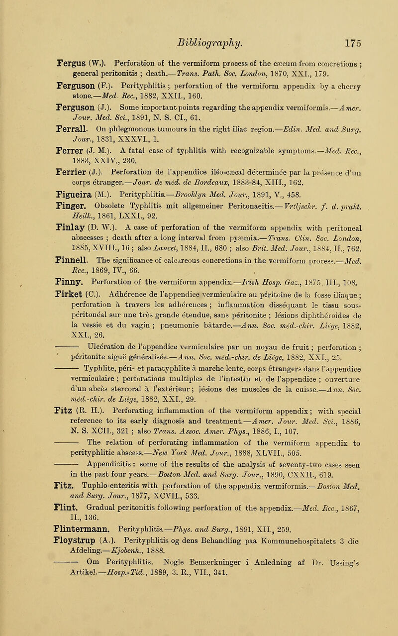 Fergus (W.). Perforation of the vermiform process of the cfccum from concretions ; general peritonitis ; death.— Trans. Path. Soc. London, 1870, XXL, 179. FergUSOIl (F.). Perityphlitis ; perforation of the vermiform appendix by a cherry stone.—Med. Rec, 1882, XXII., 160. Ferguson (J.). Some important points regarding the appendix vermiformis.—A mei\ Jour. Med. Sci., 1891, N. S. CI., 61. Ferrall- On phlegmonous tumours in the right iliac region.—Edin. Med. and Surg. Jour., 1831, XXXVL, 1. Ferrer (J. M.). A fatal case of typhlitis with recognizable symptoms.—Med. Rec., 1883, XXIV., 230. Ferrier (J.)- Perforation de l'appendice ile'o-crecal determinee par la presence d'un corps etranger.—Jour, de mid. de Bordeaux, 1883-84, XIII., 162. Figueira (M.). Perityphlitis.—Brooklyn Med. Jour., 1891, V,, 458. Finger. Obsolete Typhlitis mit allgemeiner Peritonaeitis.— Vrtljschr. f. d. prakt. Heilk., 1861, LXXI., 92. Finlay (D. W.). A case of perforation of the vermiform appendix with peritoneal abscesses ; death after a long interval from pytemia.—Trans. Clin. Soc. London, 1885, XVIIL, 16 ; also Lancet, 1884, II., 680 ; also Brit. Med. Jour., 1884, II., 762. Finnell- The significance of calcareous concretions in the vermiform process.—Med. Rec, 1869, IV., 66. Finny. Perforation of the vermiform appendix.-—Irish Hosp. Gaz., 1875. III., 108. Firket (C). Adherence de l'appendice vermiculaire au peritoine de la fosse iliaque ; perforation h travers les adberences ; inflammation dissequant le tissu sous- peritoneal sur une tres grande etendue, sans peritonite ; lesions diphtheroides de la vessie et du vagin ; pneumonie batarde.—Ann. Soc. med.-chir. Liege, 1882, XXL, 26. Ulceration de l'appendice vermiculaire par un noyau de fruit; perforation ; peritonite aigue generalisee.—Ann. Soc. med.-chir. de Liege, 1882, XXL, 25. Typhlite, peYi- et paratyphlite a marche lente, corps Strangers dans l'appendice vermiculaire ; perforations multiples de l'intestin et de l'appendice ; ouverture d'un abces stercoral a 1'exterieur; lesions des muscles de la cuisse.—Ann. Soc. med.-chir. de Liege, 1882, XXL, 29. Fitz (R. H.). Perforating inflammation of the vermiform appendix; with special reference to its early diagnosis and treatment.—Amer. Jour. Med. Sci., 1886, N. S. XCIL, 321 ; also Trans. Assoc. Amer. Phys., 1886, I., 107. The relation of perforating inflammation of the vermiform appendix to perityphlitic abscess.—New York Med. Jour., 1888, XLVIL, 505. Appendicitis: some of the results of the analysis of seventy-two cases seen in the past four years.—Boston Med. and Surg. Jour., 1890, CXXIL, 619. Fitz. Tuphlo-enteritis with perforation of the appendix vermiformis.—Boston Med. and Surg. Jour., 1877, XCVIL, 533. Flint. Gradual peritonitis following perforation of the appendix.—Med. Rec, 1867, II., 136. Flintermann. Perityphlitis.— Phys. and Surg., 1891, XII., 259. Floystrup (A.). Perityphlitis og dens Behandling paa Kommunehospitalets 3 die Afdeling.—Itjooenh., 1888. Om Perityphlitis. Nogle Bemferkninger i Anledning af Dr. Ussing's Artikel.— Hosp.-Tid., 1889, 3. R., VII., 341.