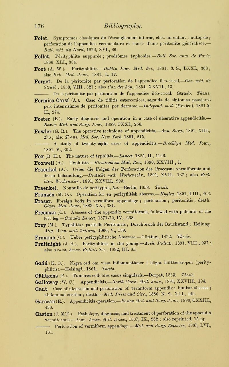 Folet. Symptomes classiques de l'etruuglement interne, ohez un enfant; autopsie ; perforation de 1'appendiee vermiculaire et traces d'une peritonite gdncralisee.— Bull, mM. du Nord, 187(5, XVI., 86. Follet. Perityphlite suppurde ; prodromes typhoides.—Bull. Soc. anat. de Paris, 1866, XLL, 384. Foot (A. W.). Perityphlitis.—Dublin Jour. Med. Sci., 1881, 3. S., LXXI., 368 ; also Brit. Med. Jour., 1881, I., 17. Forget. De la peritonite par perforation de 1'appendiee ik'o-etccal.—Gaz. mid. de Strasb., 1853, VIIL, 321 ; also Gaz.des Up., 1854, XXV1L, 13. De la peritonite par perforation de 1'appendiee ildo-ccecal. Strasb. Thesis. Formica-Carsf (A.). Caso de tiflitis esterconlcea, seguida de sintomas pasajeros pero intenBisimos de peritonites por derrame.—Jndepend. mid. (Mexico), 1881-2, II., 274. Foster (B.). Early diagnosis and operation in a case of ulcerative appendicitis.— Boston Med. and Surg. Jour., 1889, CXXL, 256. Fowler (G. R.). The operative technique of appendicitis.—Ann. Surg., 1891, XIII., 276 ; also Trans. Med. Soc. New York, 1891, 245. A study of twenty-eight cases of appendicitis.—Brooklyn Med. Jour., 1891, V., 302. FOX (R. H.). The nature of typhlitis.—Lancet, 1885, II., 1166. Foxwell (A.). Typhlitis.—Birmingham Med. Rev., 1890, XXVIII., 1. Fraenkel (A.). Ueber die Folgen der Perforation des Processus vermiformis und deren Behandlung.—Deutsche med. Wochenschr., 1891, XVII., 137 ; also Berl. klin. Wochenschr., 1891, XXVIII., 293. Fraenkel. Nonnulla de perityphl., &c.—Berlin, 1858. Thesis. Franzen (M. 0.). Operation for en perityflitisk abscess.—Hygiea, 1891, LIIL, 403. Fraser. Foreign body in vermiform appendage ; perforation ; peritonitis ; death. Glasg. Med. Jour., 1883, XX, 381. Freeman (C). Abscess of the appendix vermiformis, followed with phlebitis of the left leg.—Canada Lancet, 1871-72, IV., 268. Frey (M.). Typhlitis ; partielle Peritonitis ; Durchbruch der Bauchwand ; Heilung. Allg. Wicn. med. Zeitung, 1860, V., 139. Fromme (0.). Ueber perityphlitische Abscesse.—Gotting., 1872. Thesis. Fruitnight (J. H.), Perityphlitis in the young.—Arch. Pediat., 1891, VIII., 937 ; also Trans. Amer. Pediat. Soc, 1892, III. 85. Gadd (K. O.). Xagra ord om vissa inflammationer i hogra hoftbensropen (perity- phlitis).— Helsingf., 1861. Ihesis. Gahtgens (P-). Tumores colloides casus singularis.—Dorpat, 1853. Thesis. Galloway (W. C). Appendicitis.—North Carol. Med. Jour., 1891, XXVIII., 194. Gant. Case of ulceration and perforation of vermiform appendix ; lumbar abscess ; abdominal section ; death.—Med. Press and Circ, 1886, N. S., XLL, 449. Garceau (E.). Appendicitis operation.—Boston Bled, and Surg. Jour., 1890, CXXIIL, 438. Gaston (J. M'F.). Pathology, diagnosis, and treatment of perforation of the appendix ■vermiformis.—Jour. Amer. Med. Assoc, 1887, IX., 262 ; also reprinted, 15 pp. Perforation of vermiform appendage.—Med. and Surg. Reporter, 1887, LVI., 161.