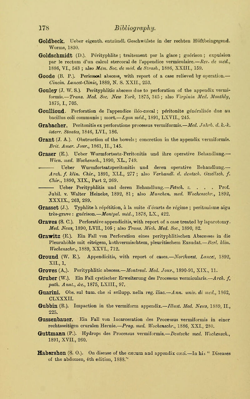 Goldbeck. Ueber eigenth. entzundl. Gesehwiilste in der rechten Hiiftbeiagegend. WoruiB, 1830. Goldschmidt (D.). Perityphlite ; traitement par la glace ; guerison ; expulsion par le rectum d'un calcul stercoral de l'appendice vermiculaire.—Rev. de mid., 1886, VI., 543 ; also Mini. Soc. de mid. de Strasb., 1886, XXIII., 159. Goode (B. P.). Pericoaoal abscess, with report of a case relieved by operation.— Vincin. Lancet-Clinic, 1889, N. S. XXII., 253. Gouley (J. W. S.). Perityphlitic abscess due to perforation of the appendix vermi- formis.—Trans. Med. Soc. New York, 1875, 345 ; also Virginia Med. Monthly, 1875, I., 705. Goullioud. Perforation de l'appendice ileo-crccal ; pentonite genuralisee due au bacillus coli communis ; mort.—Lyon mid., 1891, LXVIL, 245. Grabacher. Peritonitis ex perforatione processus vermiformis.—Med. Jahrh. d. Jc.-k. bsterr. Staates, 1846, LVI., 186. Grant (J. A.). Obstruction of the bowels; concretion in the appendix vermiformis. Brit. Amer. Jour., 1861, II., 145. Graser (E.). Ueber Wurmfortsatz-Peritonitis und ihre operative Behandlung.— Wien. med. Wochensch., 1890, XL., 749. • Ueber Wurmfortsatzperitonitis und deren operative BehandluDg.— Arch. f. Min. Chir., 1891, XLI., 277; also Verhandl. d. deutsch. Gesellsch. f. Chir., 1890, XIX., Part 2, 269. Ueber Perityphlitis und deren Behandlung.—Fetsch. s. . . . Prof. Jubil. v. Walter Heineke, 1892, 81; also Munchen. med. Wochenschr., 1892, XXXIX, 263, 289. Grasset (JO- Typhlite a repetition, a la suite d'ecarts de regime ; peritonisme aigu tres-grave: guerison.—Montpel. mid., 1878, LX., 422. Graves (S. C). Perforative appendicitis, with report of a case treated by laparotomy. Med. News, 1890, LVIL, 105 ; also Trans. Mich. Med. Soc, 1890, 82. GrawitZ (E.). Em Fall von Perforation eines perityphlitischen Abscesses in die Pleurahohle mit eitrigem, kothvermischtem, pleuritischem Exsudat.—Bcrl. hlin. Wochenschr., 1889, XXVI., 712. Ground (W. E.). Appendicitis, with report of cases.—Northwest. Lancet, 1892, XII., 1. Groves (A.). Perityphlitic abscess.—Montreal. Med. Jour., 1890-91, XIX., 11. Gruber (W.). Ein Fall cystischer Erweiterung des Processus vermicularis.—Arch. f. path. Anat., &c, 1875, LXIIL, 97. Guaiini. Obs. sul turn, che si svilupp. nella reg. iliac.—Ann. univ. di med., 1862, CLXXXII. Gubbin (B.). Impaction in the vermiform appendix.—Illust. Med. News, 1889, II., 225. Gussenbauer. Ein Fall von Incarceration des Processus vermiformis in einer rechtsseitigen cruralen Hernie.—Prag. med. Wochenschr., 1886, XXI., 280. Guttmann (P.). Hydrops des Processus vermiformis.—Deutsche med. Wochensch., 1891, XVII., 260. Habsrshon (S. O.). On disease of the caecum and appendix cteji.—In his  Diseases of the abdomen, 4th edition, 1888.