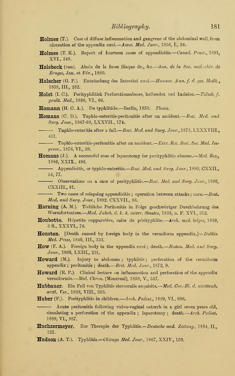 Holmes (T.). Case of diffuse inflammation and gangrene of the abdominal wall, from ulceration of the appendix cseci.—Assoc. Med. Jour., 1856, I., 24. Holmes (T. K.). Report of fourteen cases of appendicitis.—C'anad. Pract., 1391, XVI., 349. Holsbeck (van). Abccs de la fosse iliaque dr., &c.—Ann. de la Soc. mid.-cldr. de Bruges, Jan. et Fev., 1860. Holscher (G-. P.). Entziindung des Intestini cceci.—Hannov. Ann. f. d. yes. JJcilJc, 1838, III., 282. Hoist (I. C). Perityphlitisk Perforationsabsces, helbredet ved Incision.—Tidssk. f. pralct. Med., 1886, VI., 66. Homann (H. C. A.). De typhlitide.—Berlin, 1850. Thesis. Homans (C. D.). Tuphlo-enteritis-peritonitis after an accident.—Bost. Med. and Surg. Jour., 1867-68, LXXVIL, 174. ■ Tuphlo-enteritis after a fall.—Bost. Med. and Surg. Jour., 1873, LXXXVIIL, 451. Tuphlo-enteritis-peritonitis after an accident.—Extr. Rec. Bost. Soc. Med. Im- prove., 1876, VI., 39. Homans (J.). A successful case of laparotomy for perityphlitic abscess.—Med. Rec, 1886, XXIX., 496. Appendicitis, or typhlo-enteritis.—Bost. Med. and Surg. Jour., 1S90, CXXII., 54, 77. Observations on a case of perityphlitis.—Bost. Med. and Surg. Jour., 1890, CXXIIL, 81. Two cases of relapsing appendicitis ; operation between attacks ; cure.—Bost, Med. and Surg. Jour., 1892. CXXVII., 86. Horning (A. M.). Todtliche Peritonitis in Folge geschwiiriger Durchbohrung des Wurmfortsatzes.—Med. Jahrb. d. k. k. dsterr. Staates, 1838, n. F. XVI, 352. Houbotte. Hepatite suppurative, suite de perityphlite.—Arch. med. beiges, 1889, 3 S., XXXVI., 76. Houston. [Death caused by foreign body in the vermiform appendix.]—Dublin Med. Press, 1840, III., 333. How (F. A.). Foreign body in the appendix cteci; death.—Boston. Med. and Surg, Jour., 1860, LXIII., 231. Howard (M.). Injury to abdomen ; typhlitis; perforation of the vermiform appendix ; peritonitis ; death.—Brit. Med. Jour., 1872, 9. Howard (R. P.). Clinical lecture on inflammation and perforation of the appendix vermiformis.—Med. Chron. (Montreal), 1858, V., 527. Hubbauer. Ein Fall von Typhlitis stercoralis acquisita.—Med. Cor.-Bl. d. wiirttemb. arztl. Ver.. 1838, VIII., 363. Huber (F.). Perityphlitis in children.—A rch. Pediat, 1889, VI., 696. Acute peritonitis following vulvo-vaginal catarrh iu a girl seven years old, simulating a perforation of the appendix ; laparotomy ; death.—Arch. Pediat. 1889, VI., 887. Huchzermeyer. Zur Therapie der Typhlitis.—Deutsche med. Zeitung., 1884, II., 121. Hudson (A. T). Typhlitis.—Chicago Med. Jour., 1867, XXIV, 159.