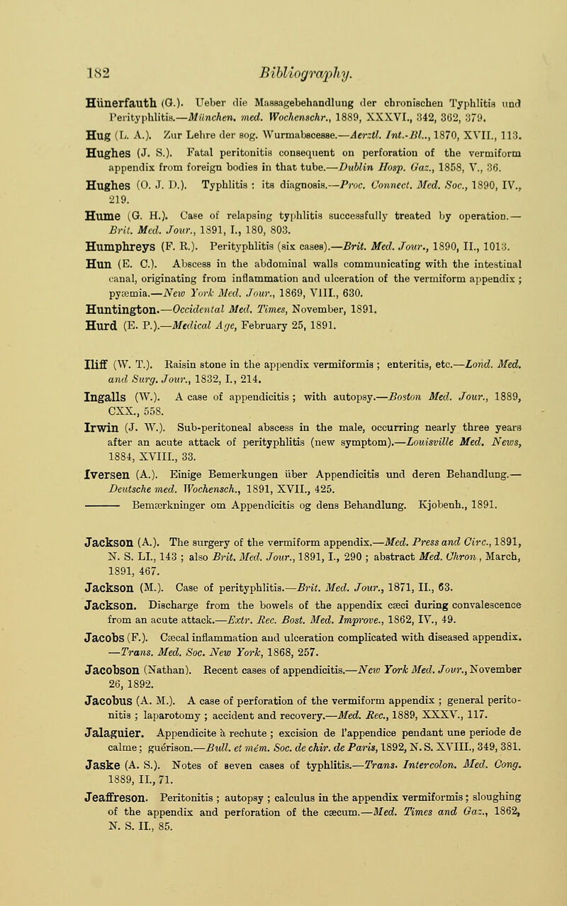 Hiinerfauth (G.). Ueber die Massagebehandluug der cbronischen Typhlitis und Perityphlitis.—Miinchen. med. Wochenschr., 1889, XXXVI., 342, 3G2, 379. Hug (L. A.). Zur Lebre der sog. Wurmabscesse.—Aerztl. Int.-Bl.., 1870, XVII., 113. Hughes (J. S.). Fatal peritonitis consequent on perforation of the vermiform appendix from foreign bodies in that tube.—Dublin Hosp. Gaz., 1858, V., 36. Hughes (0. J. D.). Typhlitis : its diagnosis.—Proc. Connect. Med. Soc, 1890, IV., 219. Hume (G. H.). Case of relapsing typhlitis successfully treated by operation.— Brit. Med. Jour., 1891, I., 180, 803. Humphreys (F. R.). Perityphlitis (six cases).—Brit. Med. Jour., 1890, II., 1013. Hun (E. C). Abscess in the abdominal walls communicating with the intestinal canal, originating from inflammation and ulceration of the vermiform appendix ; pyremia.—New York Med. Jour., 1869, VIII., 630. Huntington.—Occidental Med. Times, November, 1891. Hurd (E. P.).—Medical Age, February 25, 1891. Iliff (W. T.). Raisin stone in the appendix vermiformis ; enteritis, etc.—Lond. Med. and Surg. Jour., 1832, I., 214. Ingalls (W.). A case of appendicitis ; with autopsy.—Boston Med. Jour., 1889, CXX., 558. Irwin (J- W.). Sub-peritoneal abscess in the male, occurring nearly three years after an acute attack of perityphlitis (new symptom).—Louisville Med. News, 1884, XVIIL, 33. Iversen (A.). Einige Bemerkungen iiber Appendicitis und deren Behandlung.— Deutsche med. Wochensch., 1891, XVII., 425. Bemterkninger om Appendicitis og dens Behandlung. Kjobenh., 1891. Jackson (A.). The surgery of the vermiform appendix.—Med. Press and Circ, 1891, N. S. LI., 143 ; also Brit. Med. Jour., 1891,1., 290 ; abstract Med. Ohron., March, 1891, 467. Jackson (M.). Case of perityphlitis.—Brit. Med. Jour., 1871, II., 63. Jackson. Discharge from the bowels of the appendix cseci during convalescence from an acute attack.—Extr. Rec. Bost. Med. Improve., 1862, IV., 49. Jacobs (F.). Cascal inflammation and ulceration complicated with diseased appendix. —Trans. Med. Soc. New York, 1868, 257. Jacobson (Nathan). Recent cases of appendicitis.—New York Med. Jour., November 26, 1892. Jacobus (A. M.). A case of perforation of the vermiform appendix ; general perito- nitis ; laparotomy ; accident and recovery.—Med. Rec, 1889, XXXV., 117. Jalaguier. Appendicite a rechute ; excision de l'appendice pendant une periode de calme; guerison.—Bull, et mem. Soc. de chir. de Paris, 1892, N. S. XVIIL, 349, 381. Jaske (A. S.). Notes of seven cases of typhlitis.—Trans. Inter colon. Med. Cong. 1889, II., 71. Jeaffreson. Peritonitis ; autopsy ; calculus in the appendix vermiformis; sloughing of the appendix and perforation of the caecum.—Med. Times and Gaz., 1862, N. S. II, 85.