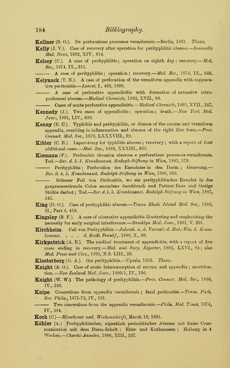 Kellner (B. 0.). De perforatione prooessus vermiformis.—Berlin, 1861. Thesis. Kelly (J. V.). Case of recovery after operation for perityphlic abscess.—Louisoillc Med. News, 1882, XIV., 814. Kelsey (C.). A case of perityphlitis; operation on eighth day; recovery.—Med. Rec, 1874, IX., 611. A case of perityphlitis; operation; recovery.—Med. Rec, 1S74, IX., 649. Keljroack (T. N.). A case of perforation of the vermiform appendix with suppura- tive peritonitis.—Lancet, I., 465, 1890. A case of perforative appendicitis with formation of extensive intra- peritoneal abscess.—Medical Chronicle, 1892, XVII., 96. Cases of acute perforative appendicitis.—Meelical Chronicle, 1893, XVII., 247. Kennedy (J.). Two cases of appendicitis ; operation ; death.—New York Med. Jour., 1891, LIV, 630. Kenny (E. C). Typhlitis and perityphlitis, or disease of the crecurn and vermiform appendix, resulting in inflammation and abscess of the right iliac fossa.—Proc. Connect. Med. Soc, 1879, LXXXVIIL, 92. Kibler (C. B.). Laparotomy for typhlitic abscess ; recovery ; with a report of four additional cases.—Med. Rec, 1888, XXXIIL, 633. Kiemann (F.). Peritonitis chronica ulcerosa e perforatione processus vermiformis. Tod.—Ber. d. k. h. Krankenanst. Rudoph-Stiftung in Wien, 1881, 379. Perityphlitis; Perforation des Exsudates in den Darm. ; Genesung.— Ber. d. k. k. Krankenanst. Rudolph-St iftung in Wien, 1886, 358. Seltener Fall von Peritonitis, wo ein perityphlitisches Exsudat in das gangraenescirende Colon ascendens durchbrach und Patient Ileus und blutige Stiihle darbot; Tod.—Ber. d. L k. Krankenanst. Rudolph Stiflung in Wien, 1S87, 345. King (D. O.). Case of perityphlitic abscess.—Trans. Rhode Island Med. Soc, 1883, II., Part 6, 419. Kingsley (B. F.). A case of ulcerative appendicitis illustrating and emphasizing the necessity for early surgical interference.— Brooklyn Med. Jour., 1891, V. 201. Kirchheim. Fall von Perityphlitis.—Jahresb. ii. d. Verioalt. d. Med.-Wes. d. Kran- kenanst. . . . d. Stadt Frank/., 1886, X., 69. Kirkpatlick (A. B.). The medical treatment of appendicitis, with a report of five cases ending in recovery.—Med. and Surg. Reporter, 1892, LXVI., 84 ; also Med. Press and Circ, 1892, N.S. LIII., 50. Klosterberg (G. A.). Om perityphlitis.—Upsala, 1853. Thesis. Knight (A. 0.). Case of acute intussusception of crecuni and appendix; mortifica- tion.— New Zealand Med. Jour., 1890-1, IV., 106. Knight (W. W.) The pathology of perityphlitis.—Proc. Connect. Med. Soc, 1890, IV., 242. Knipe Concretions from appendix vermiformis ; fatal peritonitis.—Trans. Path. Soc Phila., 1871-73, IV., 101. Two concretions from the appendix vermiformis.—Phila. Med. Times, 1874, IV, 284. Koch (C.)—Miinchener med. Wochenschrift, March 10, 1891. Kohler (A.) Perityphlitischer, eigentlich pericolitischer Abscess mit freier Com- munication mit dem Darm-Inhalt : Eiter und Kothmassen ; Heilung in i V?ochen.—Charite-Annalen, 1886, XIII., 537.