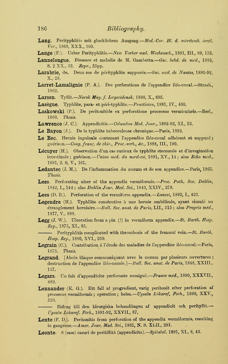 Lang. Perityphlitis mifc glucklichem Auagang.—Med.-Cor. Bl. d. wiirttemb. iirztl. Per., 1860, XXX., 103. Lange (F.). Ueber Perityphlitis.—New Yorker med. Wochensch., 1891, III., 89, 133. Lannelongue. Pleasure et rnaladie de M. Gambetta.—Gaz. held, de med., 1883, S. 2 XX., 33. Repr., 55pp. Larabrie, de. Deux cas de purityphlite suppurde.—Gaz. mid. de Nantes, 1891-92, X., 28. Larret-Lamalignie (P. A.). Des perforations de l'appendice ileo-ccccal.—Strasb., 1862. Larsen. Tyflit.—Norsk Mag.f. Lccgevidensk, 1880, X., 695. LasegUC Typhlite, para- et peri-typhlite.—Practicicn, 1881, IV., 400. Laskowski (P.). De peritonitide ex perforatione processus vermicularis.—Berl., 1860. Thesis. Lawrence (J. C). Appendicitis.—Columbus Med. Jour., 1892-93, XL, 53. Le Bayon (J-). De la typhlite tuberculeuse chronique.—Paris, 1892. Le Bee. Hernie inguinale contenant l'appendice ileo-crccal adherent et suppure ; guerison.—Cong, franc, de'ehir., Proc.-verb., &c, 1888, III., 190. Lecuyer (H.). Observation d'un cas curieux de typhlite stercorale et d'invagination intestinale ; guerison.— Union med. du nord-est, 1891, XV., 14 ; also Echo med., 1891, 2. S, V., 161. Ledantec (J. M,). De l'inflammation du crecum et de son appendice.—Paris, 1865. Thesis. Lees. Perforating ulcer of the appendix vermiformis.—Proc. Path. Soc. Dublin, 1842, I., 144 ; also Dublin Jour. Med. Sci., 1843, XXIV., 278. Lees (D. B.). Perforation of the vermiform appendix.—Lancet, 1892, I., 423. Legendre (H.). Typhllite consecutive h, une hernie ombilicale, ayant simule un etranglement herniaire.—Bull. Soc. anat. de Paris, LII., 515 ; also Progrbs med., 1877, V, 988. Legg (J. W.). Ulceration from a pin (?) in vermiform appendix.—St. Barth. Hosp. Rep., 1875, XL, 85. Perityphlitis complicated with thrombosis of the femoral vein.—St. Barth. Hosp. Rep., 1880, XVI., 259. Legrain (C). Contribution a 1'etude des maladies de l'appendice ileo-csecal.—Paris, 1875. Thesis. Legrand- [Abces iliaque communiquant avec le crccum par plusieurs ouvertures ; destruction de l'appendice ileo-ctecale.]—Bull. Soc. anat. de Paris, 1848, XXIIL, 137. LegarS- Un fait d'appendicite perforante suraigue.—France med., 1890, XXXVII., 689. Lennander (K. G.). Ett fall af progredient, varig peritonit efter perforation af processus vermiformis ; operation; helsa.—Upsala L'ikaref, Forh., 1890, XXV., 530. Bidrag till den kirurgiska behandlingen af appendicit och perityflit.— Upsala Lakaref. Forh., 1891-92, XXVIL, 87. Lente (F. D.). Peritonitis from perforation of the appendix vermiformis, resulting in gangrene.—Amer. Jour. Med. Sci., 1861, N. S. XLIL, 291.