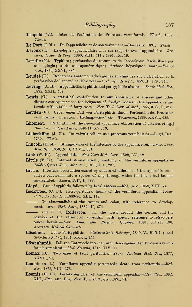 Leopold (W.). Ueber die Perforation des Processus vermiformis.— Wiirzb., 1862. Thesis. Le Port (J- M.). De l'appendicite et de son traitement.—Bordeaux, 1891. Thesis. Leroux (C). La colique appendiculaire dans ses rapports avec l'appendicite.—Rev. mens. d. mal. de Venf., 1890, VIII., 541 ; 1891, IX., 19. Letulle (M.). Typhlite ; perforation du ccecum et de l'aponevrose fascia iliaca par une epingle ; abces sousapone'vrotique; cirrhose he'patique ; mort.—France mid., 1879, XXVI., 385. Leudet (E.). Eecherches anatomo-pathologiques et cliniques sur l'ulceration et la perforation de l'appendice ileb-cfccal.—Arch. gen. de mid., 1859, II., 129 ; 315. LevingS (A. H.). Appendicitis, typhlitis and perityphlitic abscess.—South Med. Rcc, 1892, XXII., 367. Lewis (G.). A statistical contribution to our knowledge of abscess and other diseases consequent upon the lodgment of foreign bodies in the appendix vermi- formis, with a table of forty cases.—New York Jour, of Med., 1856, 3. S., I., 328. Leydeil (E.). Ueber einen Fall von Perityphlitis durch Perforation des Processus vermiformis ; Operation ; Heilung.—Berl. klin. Wochensch., 1889, XXVI., 689. Lhomeail- [Perforation of the ileo-crecal appendix ; obliteration of arteries of leg.] Bull. Soc. anat. de Paris, 1840-41, XV, 79. Lieberkiihn (J. N.). De valvula coli et usu processus vermicularis.—Lugd. Bat., 1739. Thesis. Lincoln (H. M.). Strangulation of the intestine by the appendix cteci.—Amer. Jour, Med. Sci., 1853, N. S. XXVI., 364. Link (W. H.). Appendicitis.—New York Med. Jour., 1892, LV, 42. Little (T. E.). Internal strangulation ; anatomy of the vermiform appendix.— Dublin Quart. Jour. Med. Sci., 1871, LIL, 237. Little. Intestinal obstruction caused by unnatural adhesion of the appendix creci, and its conversion into a species of ring, through which the ileum had become incarcerated.—Lancet, 1847, I., 388. Lloyd. Case of typhlitis, followed by fsccal abscess.—Med. Circ, 1858, XIII., 74. Lockwood (C. B.). Retro-peritoneal hernia of the vermiform appendix.—Trans Path. Soc. London, 1889-90, XLI., 118. On abnormalities of the ca?cum and colon, with reference to develop- ment. Brit. Med. Jour., 1882, II, 574. and H. D. Rolleston. On the fossae around the crocum, and the position of the vermiform appendix, with special reference to reirao-peri- toneal hernia.—Jour. Anat. and Physiol., October, 1891, XXVI, 130, Abstract, Medical Chronicle. Loschner. Ueber Perityphlitis. Wertenweber's Beitrage, 1840, V., Heft 1. ; and Schmidt's Jahrb, 1841, XXXI., 159. Lowenhardt. Fall von Enterocele interna durch den degenerirten Processus vermi- formis veranlasst.—Med. Zeitung, 1845, XIV., 11. Lomax (D.). Two cases of fatal peritonitis.—Trans. Indiana Med. Soc, 1877, XXVII., 91. Loomis (A. L.). Vermiform appendix perforated; death from peritonitis.—Med. Bee, 1873, VIII., 378. Loomis (H. P.). Perforating ulcer of the vermiform appendix.—Med. Sec, 1892, XLI., 472 ; also Proc. New York Path. Soc, 1891, 74.