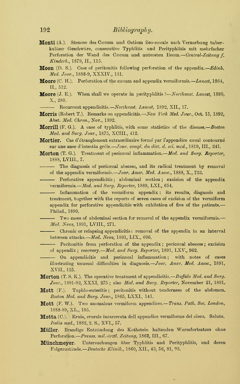 Monti (A.). Stenose des Csecum und Ostium ileo-c;ecale nach Vernurbung tuber- kuliiser Geschwiire, consecutive Typhlitis und Perityphlitis tnit mehrfacher Perforation der Wand des C;ocuui und uutersten Ileum.—Ccntral-Zcitung f. Kindcrh., 1879, II., 115. Moon (D. S.). Case of peritonitis following perforation of the appendix.—Edinb. Med. Jour., 1888-9, XXXIV., 131. Moore (C. H.). Perforation of the c;ocum and appendix vermiforrnis.—Lancet, 1864, II., 512. Moore (J. E.). When shall we operate in perityphlitis ?—Northivcst. Lancet, 1890, X., 280. Recurrent appendicitis.—Northwest. Lancet, 1S92, XII., 17. Morris (Robert T.). Remarks on appendicitis.—Neiv York Med. Jour., Oct. 15, 1892, Abst. Med. Chron., Nov., 1892. Morrill (F. G.). A case of typhlitis, with some statistics of the disease.—Boston Med. and Surg. Jour., 1875, XCIIL, 412. Mortier. Cas d'etranglenient extraordinaire forme par l'appendice ctecal contourne sur une anse d'intestiu grele.—Jour, compl. du diet. cl. sci. mid., 1819, III., 241. Morton (T. G.). Treatment of pericecal inflammation.—Med. and Surg. Reporter, 1888, LVIIL, 7. The diagnosis of pericecal abscess, and its radical treatment by removal of the appendix vermiforrnis.—Jour. Amer. Med. Assoc, 1888, X., 733. ■ Perforative appendicitis; abdominal section; excision of the appendix vermiforrnis.—Med. and Surg. Reporter, 1889, LXL, 654. Inflammation of the vermiform appendix: its results, diagnosis and treatment, together with the reports of seven cases of excision of the vermiform appendix for perforative appendicitis with exhibition of five of the patients.— Philad., 1890. Two cases of abdominal section for removal of the appendix vermiforrnis.— Med. News, 1891, LVIIL, 271. Chronic or relapsing appendicitis: removal of the appendix in an interval between attacks.—Med. News, 1891, LIX., 606. Peritonitis from perforation of the appendix; pericecal abscess ; excision of appendix; recovery.—Med. and Surg. Reporter, 1891, LXV., 962. On appendicitis and pericecal inflammation; with notes of cases illustrating unusual difficulties in diagnosis.—Jour. Amer. Med. Assoc., 1891, XVII., 125. Morton (T. S. K.). The operative treatment of appendicitis.—Buffalo Med. and Surg. Jour., 1891-92, XXXI, 275 ; also Med. and Surg. Reporter, November 21, 1891. Mott (F.). Tuphlo-enteritis; peritonitis without tenderness of the abdomen. Boston Med. and Surg. Jour., 1865, LXXI.; 141. Mott (F. W.). Two anomalous vermiform appendices.—Trans. Path. Soc. London, 1888-89, XL., 105. Motta (C). Ernia, crurale incarcerata dell appendice vermiforme del cieco. Salute. Italia med., 1882, 2. S., XVI., 57. Miiller- Brandige Entziindung des Kothstein haltenden Wurmfortsatzes ohne Perforation.—Preuss. mil.-cirztl. Zeitung, 1862, III., 67. Miinchmeyer. Untersuchungen iiber Typhlitis und Perityphlitis, und deren Folgezustlinde — Deutsche Klinik., 1860, XII., 43, 56, 81, 93.